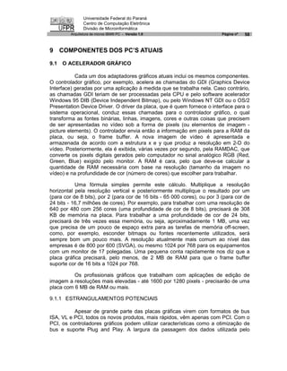 Universidade Federal do Paraná
                Centro de Computação Eletrônica
                Divisão de Microinformática
         Arquitetura de micros IBM® PC - Versão 1.0                       Página nº   58


9 COMPONENTES DOS PC’S ATUAIS

9.1   O ACELERADOR GRÁFICO

           Cada um dos adaptadores gráficos atuais inclui os mesmos componentes.
O controlador gráfico, por exemplo, acelera as chamadas do GDI (Graphics Device
Interface) geradas por uma aplicação à medida que se trabalha nela. Caso contrário,
as chamadas GDI teriam de ser processadas pela CPU e pelo software acelerador
Windows 95 DIB (Device Independent Bitmap), ou pelo Windows NT GDI ou o OS/2
Presentation Device Driver. O driver da placa, que é quem fornece o interface para o
sistema operacional, conduz essas chamadas para o controlador gráfico, o qual
transforma as fontes binárias, linhas, imagens, cores e outras coisas que precisem
de ser apresentadas no vídeo sob a forma de pixels (ou elementos de imagem -
picture elements). O controlador envia então a informação em pixels para a RAM da
placa, ou seja, o frame buffer. A nova imagem de vídeo é apresentada e
armazenada de acordo com a estrutura x e y que produz a resolução em 2-D do
vídeo. Posteriormente, ela é exibida, várias vezes por segundo, pela RAMDAC, que
converte os pixels digitais gerados pelo computador no sinal analógico RGB (Red,
Green, Blue) exigido pelo monitor. A RAM é cara, pelo que deve-se calcular a
quantidade de RAM necessária com base na resolução (tamanho da imagem no
vídeo) e na profundidade de cor (número de cores) que escolher para trabalhar.

           Uma fórmula simples permite este cálculo. Multiplique a resolução
horizontal pela resolução vertical e posteriormente multiplique o resultado por um
(para cor de 8 bits), por 2 (para cor de 16 bits - 65 000 cores), ou por 3 (para cor de
24 bits - 16,7 milhões de cores). Por exemplo, para trabalhar com uma resolução de
640 por 480 com 256 cores (uma profundidade de cor de 8 bits), precisará de 308
KB de memória na placa. Para trabalhar a uma profundidade de cor de 24 bits,
precisará de três vezes essa memória, ou seja, aproximadamente 1 MB, uma vez
que precisa de um pouco de espaço extra para as tarefas de memória off-screen,
como, por exemplo, esconder bitmaps ou fontes recentemente utilizados, será
sempre bom um pouco mais. A resolução atualmente mais comum ao nível das
empresas é de 800 por 600 (SVGA), ou mesmo 1024 por 768 para os equipamentos
com um monitor de 17 polegadas. Uma pequena conta rapidamente nos diz que a
placa gráfica precisará, pelo menos, de 2 MB de RAM para que o frame buffer
suporte cor de 16 bits a 1024 por 768.

          Os profissionais gráficos que trabalham com aplicações de edição de
imagem a resoluções mais elevadas - até 1600 por 1280 pixels - precisarão de uma
placa com 6 MB de RAM ou mais.

9.1.1 ESTRANGULAMENTOS POTENCIAIS

          Apesar de grande parte das placas gráficas virem com formatos de bus
ISA, VL e PCI, todos os novos produtos, mais rápidos, vêm apenas com PCI. Com o
PCI, os controladores gráficos podem utilizar características como a otimização de
bus e suporte Plug and Play. A largura da passagem dos dados utilizada pelo
 