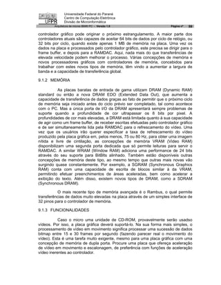 Universidade Federal do Paraná
               Centro de Computação Eletrônica
               Divisão de Microinformática
        Arquitetura de micros IBM® PC - Versão 1.0                       Página nº   59

controlador gráfico pode originar o próximo estrangulamento. A maior parte dos
controladores atuais são capazes de aceitar 64 bits de dados por ciclo de relógio, ou
32 bits por ciclo, quando existe apenas 1 MB de memória na placa. Uma vez os
dados na placa e processados pelo controlador gráfico, este precisa se dirigir para o
frame buffer, e depois para a RAMDAC. Aqui, nada mais do que transferências de
elevada velocidade podem melhorar o processo. Várias concepções de memória e
novos processadores gráficos com controladores de memória, concebidos para
trabalhar com estes novos tipos de memória, têm vindo a aumentar a largura de
banda e a capacidade de transferência global.

9.1.2 MEMÓRIA

            As placas baratas de entrada de gama utilizam DRAM (Dynamic RAM)
standard ou então a nova DRAM EDO (Extended Data Out), que aumenta a
capacidade de transferência de dados graças ao fato de permitir que o próximo ciclo
de memória seja iniciado antes do ciclo prévio ser completado, tal como acontece
com o PC. Mas a única porta de I/O da DRAM apresentará sempre problemas de
suporte quando a profundidade de cor ultrapassar os 8 bits por pixel. A
profundidades de cor mais elevadas, a DRAM está limitada quanto à sua capacidade
de agir como um frame buffer, de receber escritas efetuadas pelo controlador gráfico
e de ser simultaneamente lida pela RAMDAC para o refrescamento do vídeo. Uma
vez que os usuários irão querer especificar a taxa de refrescamento do vídeo
produzido pela placa gráfica em, pelos menos, 75 ou 80 Hz, para obter uma imagem
nítida e livre de cintilação, as concepções de memória VRAM (Video RAM)
disponibilizam uma segunda porta dedicada que só permite leituras para servir o
RAMDAC. A similar WRAM (Window RAM) adiciona uma performance de 24 bits
através do seu suporte para BitBlts alinhado. Também estão disponíveis outras
concepções de memória deste tipo, ao mesmo tempo que outras mais novas vão
surgindo quase constantemente. Por exemplo, a SGRAM (Synchronous Graphics
RAM) conta com uma capacidade de escrita de blocos similar à da VRAM,
permitindo efetuar preenchimentos de áreas aceleradas, bem como acelerar a
exibição do texto. Além disso, existem novos tipos de DRAM, como a SDRAM
(Synchronous DRAM).

          O mais recente tipo de memória avançada é o Rambus, o qual permite
transferências de dados muito elevadas na placa através de um simples interface de
32 pinos para o controlador de memória.

9.1.3 FUNCIONALIDADES

           Caso o micro uma unidade de CD-ROM, provavelmente serão usadso
vídeos. Por isso, a placa gráfica deverá suportá-lo. Na sua forma mais simples, o
processamento de vídeo em movimento significa processar uma sucessão de dados
bitmap entre 15 e 30 frames por segundo (fazendo parecer real o movimento do
vídeo). Esta é uma tarefa muito exigente, mesmo para uma placa gráfica com uma
concepção de memória de dupla porta. Procure uma placa que ofereça aceleração
de vídeo em movimento e escalonagem, de preferência com funções de aceleração
vídeo inerentes ao controlador.
 