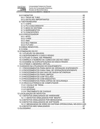 Universidade Federal do Paraná
                    Centro de Computação Eletrônica
                    Divisão de Microinformática
            Arquitetura de micros IBM® PC - Versão 1.0


  9.6 O MONITOR ................................................................................................66
    9.6.1 TIPOS DE TUBO...................................................................................67
    9.6.2 DETALHES IMPORTANTES ................................................................67
  9.7 MOTHERBOARD ........................................................................................68
    9.7.1 CHIPS ...................................................................................................68
    9.7.2 PCI CONCORRENTE ...........................................................................69
    9.7.3 BIOS DO SISTEMA...............................................................................69
    9.7.4 BARRAMENTOS...................................................................................70
    9.7.5 CONCEPÇÕES.....................................................................................70
  9.8 O PROCESSADOR .....................................................................................71
    9.8.1 INTEL ....................................................................................................71
    9.8.2 CYRIX ...................................................................................................72
    9.8.3 AMD ......................................................................................................72
    9.8.4 MULTIMEDIA ........................................................................................73
    9.8.5 FUTURO ...............................................................................................73
  9.9 MÍDIA REMOVÍVEL .....................................................................................73
  9.10 SOM...........................................................................................................74
10 OTIMIZAÇÃO DO PC.......................................................................................76
  10.1 ATUALIZE OS DRIVERS...........................................................................76
  10.2 DESFRAGMENTE O DISCO RÍGIDO. ......................................................76
  10.3 UTILIZE O CANAL IDE PRIMÁRIO. ..........................................................76
  10.4 DIMINUA O NÚMERO DE CORES EM USO NO VÍDEO..........................76
  10.5 EXAMINE AS ESPECIFICAÇÕES DO DISCO RÍGIDO. ...........................76
  10.6 OTIMIZE A MEMÓRIA VIRTUAL...............................................................76
11 CUIDADOS NA UTILIZAÇÃO DO EQUIPAMENTO.........................................77
  11.1 PROCEDIMENTOS PARA INÍCIO DE OPERAÇÃO /EXPEDIENTE:........77
  11.2 PROCEDIMENTOS PARA FINAL DE OPERAÇÃO/EXPEDIENTE...........77
  11.3 PROCEDIMENTOS EM CASO DE QUEDA DE ENERGIA .......................78
  11.4 PROCEDIMENTOS PARA LIMPEZA ........................................................78
  11.5 PROCEDIMENTOS COM TECLADO ........................................................78
  11.6 PROCEDIMENTOS COM DISQUETES ....................................................78
  11.7 PROCEDIMENTOS PARA CÓPIAS DE SEGURANÇA ............................79
  11.8 VÍRUS ELETRÔNICO DE COMPUTADOR...............................................79
    11.8.1 CAVALO DE TRÓIA............................................................................80
    11.8.2 ATAQUE .............................................................................................80
    11.8.3 DEFESAS ...........................................................................................81
    11.8.4 TRATAMENTO DE CHOQUE.............................................................82
12 LOCALIZAÇÃO DE DEFEITOS .......................................................................83
  12.1 DEFEITOS SINALIZADOS DE HARDWARE ............................................83
    12.1.1 DEFEITOS SINALIZADOS POR “BEEPS”..........................................83
  12.2 DEFEITOS SINALIZADOS POR MENSAGENS........................................84
  12.3 DEFEITOS SINALIZADOS DE SOFTWARE .............................................85
    12.3.1 MENSAGENS DE ERRO DO SISTEMA OPERACIONAL MS-DOS 6.285
  12.4 DEFEITOS NÃO SINALIZADOS ...............................................................87
13 GLOSSÁRIO ....................................................................................................88




                                                           vi
 