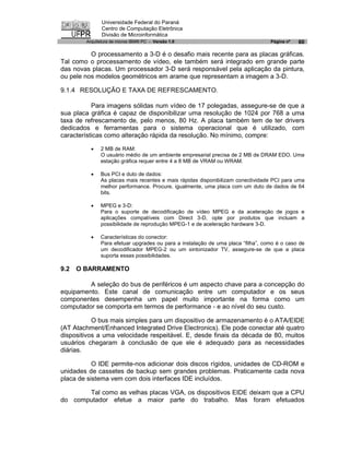 Universidade Federal do Paraná
               Centro de Computação Eletrônica
               Divisão de Microinformática
        Arquitetura de micros IBM® PC - Versão 1.0                               Página nº   60

          O processamento a 3-D é o desafio mais recente para as placas gráficas.
Tal como o processamento de vídeo, ele também será integrado em grande parte
das novas placas. Um processador 3-D será responsável pela aplicação da pintura,
ou pele nos modelos geométricos em arame que representam a imagem a 3-D.

9.1.4 RESOLUÇÃO E TAXA DE REFRESCAMENTO.

           Para imagens sólidas num vídeo de 17 polegadas, assegure-se de que a
sua placa gráfica é capaz de disponibilizar uma resolução de 1024 por 768 a uma
taxa de refrescamento de, pelo menos, 80 Hz. A placa também tem de ter drivers
dedicados e ferramentas para o sistema operacional que é utilizado, com
características como alteração rápida da resolução. No mínimo, compre:

          ·   2 MB de RAM:
              O usuário médio de um ambiente empresarial precisa de 2 MB de DRAM EDO. Uma
              estação gráfica requer entre 4 a 8 MB de VRAM ou WRAM.

          ·   Bus PCI e duto de dados:
              As placas mais recentes e mais rápidas disponibilizam conectividade PCI para uma
              melhor performance. Procure, igualmente, uma placa com um duto de dados de 64
              bits.

          ·   MPEG e 3-D:
              Para o suporte de decodificação de vídeo MPEG e da aceleração de jogos e
              aplicações compatíveis com Direct 3-D, opte por produtos que incluam a
              possibilidade de reprodução MPEG-1 e de aceleração hardware 3-D.

          ·   Características do conector:
              Para efetuar upgrades ou para a instalação de uma placa “filha”, como é o caso de
              um decodificador MPEG-2 ou um sintonizador TV, assegure-se de que a placa
              suporta essas possibilidades.

9.2   O BARRAMENTO

         A seleção do bus de periféricos é um aspecto chave para a concepção do
equipamento. Este canal de comunicação entre um computador e os seus
componentes desempenha um papel muito importante na forma como um
computador se comporta em termos de performance - e ao nível do seu custo.

           O bus mais simples para um dispositivo de armazenamento é o ATA/EIDE
(AT Atachment/Enhanced Integrated Drive Electronics). Ele pode conectar até quatro
dispositivos a uma velocidade respeitável. E, desde finais da década de 80, muitos
usuários chegaram à conclusão de que ele é adequado para as necessidades
diárias.

           O IDE permite-nos adicionar dois discos rígidos, unidades de CD-ROM e
unidades de cassetes de backup sem grandes problemas. Praticamente cada nova
placa de sistema vem com dois interfaces IDE incluídos.

       Tal como as velhas placas VGA, os dispositivos EIDE deixam que a CPU
do computador efetue a maior parte do trabalho. Mas foram efetuados
 