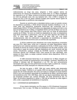 Universidade Federal do Paraná
               Centro de Computação Eletrônica
               Divisão de Microinformática
        Arquitetura de micros IBM® PC - Versão 1.0                     Página nº   61

melhoramentos ao longo dos anos, atingindo o limite superior teórico de
performance em termos de transferência de dados entre os 3.3 Mbps (megabytes
por segundo) e os 16,7 Mbps, embora só tenhamos atingido cerca de metade disso
ao nível da utilização atual. Isto soa bastante bem, mas o EIDE é exigente em
termos de CPU e tem de utilizar métodos kludgey para suportar discos rígidos de
grande capacidade ou periféricos mais exigentes.

           Quando se caminha para a velocidade teórica e para um grande número
de dispositivos suportados, o SCSI (Small Computer Systems Interface) é o rei. A
maior parte dos dispositivos atualmente disponíveis são construídos para a
especificação SCSI-2. O Fast SCSI utiliza uma capacidade de dados de 8 bits e uma
taxa de transferência de 10 Mbps. O Fast/Wide SCSI-2 permite 20 Mbps num bus de
16 bits. O mais recente Ultra Wide SCSI-3 conta com um limite de performance
superior de 40 Mbps. Tal como os modernos adaptadores de vídeo, os adaptadores
host SCSI aumentam a performance, uma vez que tiram algumas das tarefas da
CPU. A maior parte deles são capazes de fazer mais que uma tarefa
simultaneamente, além de melhorarem a capacidade de transferência de dados
através do ordenamento da forma como os eventos são suportados.

           O SCSI é preferível para utilizadores com muitos dispositivos conectados
aos seus PCs. Além disso, conta com o potencial, de poder disponibilizar melhor
performance com sistemas operativos e aplicações de 32 bits. O SCSI ocupa o topo
da tabela em termos de número e leque de dispositivos que ele pode conectar. Uma
única placa é capaz de conectar até sete dispositivos por canal, incluindo até três
canais. Virtualmente, qualquer unidade de CD-ROM, scanner e conjuntos RAID
funcionam apenas com interfaces SCSI. Caso precise de mais velocidade, mais
espaço em disco rígido, ou esteja a planear conectar vários dispositivos, SCSI é o
caminho a seguir.

         O USB (Universal Serial Bus) é um standard de 12 Mbps (megabit por
segundo) para conexão de equipamentos como teclados, monitores, dispositivos de
entrada e câmaras (até 64 dispositivos) a um PC. Ele será provavelmente
demasiado lento para uma boa performance de disco rígido e poderá ser, inclusive,
emparelhado com EIDE avançado em máquinas de baixo custo.

           No topo de gama, o IEEE 1394 (por vezes referido pela designação
comercial da Apple, FireWire) é um padrão SCSI de elevada velocidade que está
sendo alvo de muitas atenções. Ele conta com todas as vantagens do atual interface
SCSI e com uma excelente capacidade de transferência de dados, permitindo taxas
de transferência entre 100 e 400 Mbps, além de que alguns especialistas deste tipo
de concepção prevêem que, quando otimizado, ele pode aproximar-se dos 1,6
Gbps. Os primeiros dispositivos a utilizar o 1394 são as câmaras de vídeo digital e
afins, onde a capacidade de transferência é importante.

9.2.1 O INTERIOR DO BARRAMENTO

          O bus interno dominante nos PCs atuais é o PCI (Peripheral Component
Interconnect). Com os seus 133 Mbps de transferência máxima e compatibilidade
 