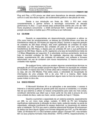 Universidade Federal do Paraná
                Centro de Computação Eletrônica
                Divisão de Microinformática
         Arquitetura de micros IBM® PC - Versão 1.0                       Página nº   62

Plug and Play, o PCI provou ser ideal para dispositivos de elevada performance,
como é o caso dos discos rígidos, dos aceleradores gráficos e das placas de rede.

          Desde a sua introdução em finais de 1993, o PCI tem vindo
consistentemente a ganhar terreno à tecnologia concorrente de elevada
performance VL-Bus - a qual deverá estar praticamente extinta até o fim de 1997.
Outra arquitetura concorrente - a EISA (Enhanced ISA) - também cairá para uma
posição secundária à medida que o PCI continua a ser melhorado.

9.3   CD-ROM

          Quando os especialistas em desenvolvimento começaram a utilizar os
CDs como meio de armazenamento, os leitores de CD-ROM tinham uma taxa de
transferência média de 150 kbytes por segundo (Kbps). Quando a segunda geração
de unidades de 300 Kbps emergiu, elas eram apelidadas de unidades de dupla
velocidade (ou 2X). Passamos das unidades 2X para as 4X com uma taxa de
transferência de 600 Kbps, e depois para as unidades 6X com a sua performance
superior de 900 Kbps. Depois, as 8X, registando uma taxa de transferência média de
1,2 Mbps (Megabytes por segundo). E a velocidade continua aumentando, tendo-se
hoje no mercado unidades de 24X. Na realidade, algumas das unidades mais
baratas, supostamente 8X, são unidades 4X esticadas, com software e firmware
reformulado, em vez de contarem com novos mecanismos. O mesmo ocorre com
unidades mais rápidas.

           De qualquer forma, saiba que existem algumas características técnicas na
gravação de um CD que podem poupar-lhe algum dinheiro na aquisição de unidades
de CD-ROM. A maioria dos CDs à venda utiliza até a metade da capacidade ominal,
ou seja, até uns 350 Mbytes. Para estes casos, a velocidade de recuperação de
informações de uma unidade 12X e de uma 16X é a mesma. Além desta
característica, controles remotos acrescentam alguns reais na hora da compra e são
quase inúteis no dia a dia.

9.4   DISCO RÍGIDO

           O Microsoft Windows 95 e as aplicações a ele associadas, o acesso à
Internet e a natureza gráfica de grande parte dos arquivos aí existentes, e o simples
fato de que estamos a utilizar os nossos computadores para cada vez mais coisas,
constituem elementos que ditam que a maior parte de nós está à procura de uma
nova unidade de disco, cada vez maior, sendo o padrão de hoje 2,1 Gbytes.

            Quanto a aumentar a capacidade de um sistema existente, especialmente
um 486, ou um micro mais antigo, cuidado. O BIOS do PC tem limitações
significativas relativamente à utilização do disco rígido, podendo resultar na perda de
capacidade, utilização insuficiente do espaço disponível, ou travamento do sistema
após a instalação. Os PCs que usam o sistema operacional Windows 95 armazenam
os dados nos seus discos rígidos num formato designado por FAT, ou File Allocation
Table. (O Windows NT e o OS/2 também podem utilizar o formato FAT, mas também
têm os seus próprios formatos mais eficientes - NTFS e HPFS, respectivamente). O
 