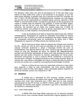 Universidade Federal do Paraná
               Centro de Computação Eletrônica
               Divisão de Microinformática
        Arquitetura de micros IBM® PC - Versão 1.0                      Página nº   63

File Allocation Table utiliza uma série de apontadores de 16 bits para saber quais
setores do disco estão livres, quais os que pertencem a um arquivo, ou que não
estão sendo utilizados. A partição maior que a estrutura do DOS FAT consegue ver
são 2.1 GB (2 146 959 360 bytes). Conseqüentemente, unidades com mais espaço
que isso têm de ser segmentadas em unidades lógicas menores, utilizando o DOS
FDISK ou uma ferramenta similar. O problema surge devido ao fato de que temos de
instalar a unidade antes de podermos criar partições. E muitos dos BIOS antigos,
estima-se que são 90 por cento dos BIOS existentes nas máquinas 486 ou
anteriores, não permitem que se instale uma unidade desse tipo. O BIOS iria
reorganizar apenas uma partição do disco de grande capacidade (até 2,1 GB, se
tivesse sorte), ou então impediria o funcionamento do sistema.

           A taxa de transferência de dados é largamente determinado pelo interface
unidade/sistema. Dependendo do suporte de controlador bus/unidade do sistema
(seja ele PCI, ISA, ou EISA) e do modo de transferência dos dados utilizado, podem
ser conseguidas teoricamente taxas de transferência de dados entre 2 Mbps
(Megabytes por segundo) e 20 Mbps através dos interfaces de bus.

            Até há muito pouco tempo, todas as cabeças das unidades eram inductive
thin-film, voando por cima do disco para as operações de escrita e de leitura. As
cabeças continuam atualmente a utilizar a tecnologia thin-film (tal como os
processadores), mas algumas delas já não voam. Outras já não são inductive, pelo
menos ao nível das operações de leitura. As cabeças MR (Magnetoresistive)
permitem aos fabricantes capacidades de dados muito mais elevadas por prato. Isto
significa que eles podem armazenar as mesmas capacidades em menos pratos,
eliminando componentes e, como é costume afirmar, transferindo a economia de
recursos para o utilizador. As cabeças proximity ou semi-contact procuram atingir os
mesmos fins, mas utilizam a abordagem de colocar a cabeça tão perto do prato que
ela entra em contato com a superfície numa significativa percentagem do tempo.

          Para ter a certeza de que conta com capacidade suficiente no disco rígido
para responder a todas as suas necessidades, tais como correio eletrônico,
downloads a partir da Web, fotos digitais, vídeo e aplicações gráficas exigentes em
termos de memória, compre uma unidade de 2,1 GB.

9.5   MEMÓRIA

           À medida que a velocidade da CPU aumenta, também aumenta a
necessidade de componentes de sistema mais rápidos. Tradicionalmente, o bus de
memória corre muito mais lentamente que a CPU. Mas com as mais recentes
especificações de chip PCI da Intel, os 430HX e 430VX, podem ser implementadas
tecnologias de memória mais rápidas, encurtando o gap entre a velocidade do bus
de memória e a velocidade da CPU.

9.5.1 FAST PAGE MODE

         A DRAM FPM (Fast Page Mode) costumava ser um elemento standard
nos PCs comuns, mas o mercado assistiu recentemente a alguma agitação em torno
 