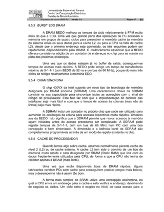 Universidade Federal do Paraná
               Centro de Computação Eletrônica
               Divisão de Microinformática
        Arquitetura de micros IBM® PC - Versão 1.0                   Página nº   65

9.5.3 BURST EDO DRAM

           A DRAM BEDO melhora os tempos de ciclo relativamente à FPM muito
mais do que a EDO. Uma vez que grande parte das aplicações de PC acessam a
memória em grupos de quatro ciclos para preencher a memória cache (a memória
do sistema envia os seus dados para a cache L2, ou para a CPU na falta de cache
L2), desde que o primeiro endereço seja conhecido, os três seguintes podem ser
rapidamente disponibilizados pela DRAM. O melhoramento essencial que a BEDO
oferece consiste na adição de um contador de endereços no chip para se manter na
pista dos próximos endereços.

           Uma vez que os dados estejam já no buffer de saída, conseguem-se
tempos de acesso mais rápidos. A BEDO pode atingir um tempo de transferência
máximo de 5-1-1-1 (com BEDO de 52 ns e um bus de 66 MHz), poupando mais três
ciclos de relógio relativamente à memória EDO.

9.5.4 DRAM SÍNCRONA

           O chip 430VX da Intel suporta um novo tipo de tecnologia de memória
designada por DRAM síncrona (SDRAM). Uma característica chave da SDRAM
consiste na sua capacidade para sincronizar todas as operações com o sinal de
relógio do processador. Este fato faz com que a implementação do controle das
interfaces seja mais fácil e com que o tempo de acesso às colunas (mas não às
linhas) seja mais rápido.

           A SDRAM inclui um contador no próprio chip que pode ser utilizado para
aumentar os endereços da coluna para acessos repentinos muito rápidos, similares
aos da BEDO. Isto significa que a SDRAM permite que novos acessos à memória
sejam iniciados antes do acesso precedente ser completado. A SDRAM pode
registar tempos de 5-1-1-1, com um bus de 66 MHz num PC com uma boa
concepção e bem sintonizado. A dimensão e a latência burst da SDRAM são
completamente programáveis através de um modo de registo existente no chip.

9.5.5 CACHE DO PROCESSADOR

           Quando lemos algo sobre cache, estamos normalmente perante cache de
nível 2 (L2) ou de cache externa. A cache L2 tem sido o domínio de um tipo de
memória muito rápida e cara designada por SRAM (Static RAM) que lida com os
dados freqüentemente utilizados pela CPU, de forma a que a CPU não tenha de
recorrer apenas à DRAM (mais lenta).

           Uma vez que estão disponíveis tipos de DRAM rápidos, alguns
fabricantes vendem PCs sem cache para conseguirem praticar preços mais baixos,
mas o desempenho não é assim tão bom.

         A forma mais simples de SRAM utiliza uma concepção assíncrona, na
qual a CPU envia um endereço para a cache e esta verifica o endereço, devolvendo
de seguida os dados. Um ciclo extra é exigido no início de cada acesso para a
 