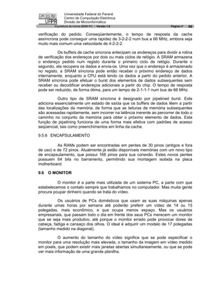 Universidade Federal do Paraná
               Centro de Computação Eletrônica
               Divisão de Microinformática
        Arquitetura de micros IBM® PC - Versão 1.0                      Página nº   66

verificação do pedido. Conseqüentemente, o tempo de resposta da cache
assíncrona pode conseguir uma rapidez de 3-2-2-2 num bus a 66 MHz, embora seja
muito mais comum uma velocidade de 4-2-2-2.

           Os buffers de cache síncrona antecipam os endereços para dividir a rotina
de verificação dos endereços por dois ou mais ciclos de relógio. A SRAM armazena
o endereço pedido num registo durante o primeiro ciclo de relógio. Durante o
segundo, ela recupera os dados e envia-os. Uma vez que o endereço é armazenado
no registo, a SRAM síncrona pode então receber o próximo endereço de dados
internamente, enquanto a CPU está lendo os dados a partir do pedido anterior. A
SRAM síncrona pode efetuar o burst dos elementos de dados subsequentes sem
receber ou decodificar endereços adicionais a partir do chip. O tempo de resposta
pode ser reduzido, de forma ótima, para um tempo de 2-1-1-1 num bus de 66 MHz.

           Outro tipo de SRAM síncrona é designado por pipelined burst. Este
adiciona essencialmente um estado de saída que os buffers de dados lêem a partir
das localizações da memória, de forma que as leituras de memória subsequentes
são acessadas rapidamente, sem incorrer na latência inerente ao percorrer de todo o
caminho no conjunto da memória para obter o próximo elemento de dados. Esta
função de pipelining funciona de uma forma mais efetiva com padrões de acesso
seqüencial, tais como preenchimentos em linha da cache.

9.5.6 ENCAPSULAMENTO

          As RAMs podem ser encontradas em pentes de 30 pinos (antigos e fora
de uso) e de 72 pinos. Atualmente já estão disponíveis memórias com um novo tipo
de encapsulamento, que possui 168 pinos para sua conexão. Estes novos pentes
possuem 64 bits no barramento, permitindo sua montagem isolada na placa
motherboard.

9.6   O MONITOR

          O monitor é a parte mais utilizada de um sistema PC, a parte com que
estabelecemos o contato sempre que trabalhamos no computador. Mas muita gente
procura poupar dinheiro quando se trata do vídeo.

          Os usuários de PCs domésticos que usam as suas máquinas apenas
durante umas horas por semana até poderão preferir um vídeo de 14 ou 15
polegadas, mais econômico, e que ocupa menos espaço. Mas os usuários
empresariais, que passam todo o dia em frente dos seus PCs merecem um monitor
que se seja mais produtivo, até porque o monitor errado pode provocar dores de
cabeça, fadiga e cansaço dos olhos. O ideal é adquirir um modelo de 17 polegadas
(tamanho medido na diagonal).

           O aumento do tamanho do vídeo significa que se pode especificar o
monitor para uma resolução mais elevada, o tamanho da imagem em vídeo medido
em pixels, que podem existir mais janelas abertas simultaneamente, ou que se pode
ver mais informação de uma grande planilha.
 