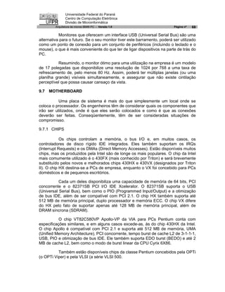 Universidade Federal do Paraná
                Centro de Computação Eletrônica
                Divisão de Microinformática
         Arquitetura de micros IBM® PC - Versão 1.0                       Página nº   68

           Monitores que oferecem um interface USB (Universal Serial Bus) são uma
alternativa para o futuro. Se o seu monitor tiver este barramento, poderá ser utilizado
como um ponto de conexão para um conjunto de periféricos (incluindo o teclado e o
mouse), o que é mais conveniente do que ter de ligar dispositivos na parte de trás do
PC.

           Resumindo, o monitor ótimo para uma utilização na empresa é um modelo
de 17 polegadas que disponibilize uma resolução de 1024 por 768 a uma taxa de
refrescamento de, pelo menos 80 Hz. Assim, poderá ter múltiplas janelas (ou uma
planilha grande) visíveis simultaneamente, e assegurar que não existe cintilação
perceptível que possa causar cansaço da vista.

9.7   MOTHERBOARD

           Uma placa de sistema é mais do que simplesmente um local onde se
coloca o processador. Os engenheiros têm de considerar quais os componentes que
irão ser utilizados, onde é que eles serão colocados e como é que as conexões
deverão ser feitas. Conseqüentemente, têm de ser consideradas situações de
compromisso.

9.7.1 CHIPS

            Os chips controlam a memória, o bus I/O e, em muitos casos, os
controladores de disco rígido IDE integrados. Eles também suportam os IRQs
(Interrupt Requests) e os DMAs (Direct Memory Accesses). Estão disponíveis muitos
chips, mas os produzidos pela Intel são de longe os mais populares. O chip da Intel
mais comumente utilizado é o 430FX (mais conhecido por Triton) e será brevemente
substituído pelos novos e melhorados chips 430HX e 430VX (designados por Triton
II). O chip HX destina-se a PCs de empresa, enquanto o VX foi concebido para PCs
domésticos e de pequenos escritórios.

           Cada um deles disponibiliza uma capacidade de memória de 64 bits, PCI
concorrente e o 82371SB PCI I/O IDE Xcelerator. O 82371SB suporta o USB
(Universal Serial Bus), bem como o PIO (Programmed Input/Output) e a otimização
de bus IDE, além de ser compatível com PCI 2.1. O chip HX também suporta até
512 MB de memória principal, duplo processador e memória ECC. O chip VX difere
do HX pelo fato de suportar apenas até 128 MB de memória principal, além de
DRAM síncrona (SDRAM).

           O chip VT82C580VP Apollo-VP da VIA para PCs Pentium conta com
especificações similares, e em alguns casos excede-as, às do chip 430HX da Intel.
O chip Apollo é compatível com PCI 2.1 e suporta até 512 MB de memória, UMA
(Unified Memory Architecture), PCI concorrente, tempo burst de cache L2 de 3-1-1-1,
USB, PIO e otimização de bus IDE. Ele também suporta EDO burst (BEDO) e até 2
MB de cache L2, bem como o modo de burst linear da CPU Cyrix 6X86.

          Também estão disponíveis chips da classe Pentium concebidos pela OPTi
(o OPTi Viper) e pela VLSI (a série VLSI 500.
 