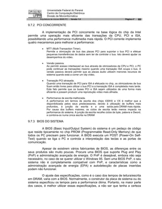 Universidade Federal do Paraná
               Centro de Computação Eletrônica
               Divisão de Microinformática
        Arquitetura de micros IBM® PC - Versão 1.0                                  Página nº   69

9.7.2 PCI CONCORRENTE

            A implementação de PCI concorrente na base lógica do chip da Intel
permite uma operação mais eficiente das transações da CPU, PCI e ISA,
possibilitando uma performance multimedia mais rápida. O PCI corrente implementa
quatro mecanismos para melhorar a performance:

          ·   MTT (Multi-Transaction Timer).
              Permite a otimização de bus das placas PCI para suportar o bus PCI e efetuar
              pequenas transferências de dados sem ter de controlar o bus. Isto deverá ajudar os
              desempenhos do vídeo.

          ·   Versão passiva.
              Ao permitir acesso interleaved ao bus através de otimizadores de CPU e PCI, o PC
              pode continuar as transações mesmo quando uma transação ISA ocupa o bus. A
              versão passiva deverá permitir que as placas áudio utilizem menores recursos de
              sistema quando está a correr um clip vídeo.

          ·   Transação PCI atrasada.
              Quando uma transação de PCI para ISA é efetuada no chip, os otimizadores de bus
              ficam então livres para utilizar o bus PCI e a transação ISA é completada mais tarde.
              Este fato permite que os buses PCI e ISA sejam utilizados de uma forma mais
              eficiente e possam produzir uma reprodução vídeo mais afinada.

          ·   Performance de escrita melhorada.
              A performance em termos de escrita dos chips 430HX e VX é melhor que a
              disponibilizada pelos seus predecessores, devido à utilização de buffers mais
              profundos, à junção da escrita e a uma saída para DRAM mais rápida.
              Por causa dos buffers maiores, os ciclos de escrita terão menos impacto na
              performance do sistema. A junção da escrita recolhe ciclos de byte, palavra e Dword,
              e combina-os numa única escrita na DRAM

9.7.3 BIOS DO SISTEMA

          A BIOS (Basic Input/Output System) do sistema é um pedaço de código
que reside tipicamente no chip PROM (Programmable Read-Only Memory) de que
todos os PC precisam para funcionar. A BIOS executa um POST (Power-On Self-
Text) quando se liga o PC e controla a interpretação das teclas e as portas de
comunicação.

          Apesar de existirem vários fabricantes de BIOS, as diferenças entre os
seus produtos são muito poucas. Procure uma BIOS que suporte Plug and Play
(PnP) e administração avançada de energia. O PnP é desejável, embora não seja
necessário, no caso de se querer utilizar o Windows 95. Sem uma BIOS PnP, o seu
sistema não é completamente compatível com PnP, e características como a
administração avançada de energia (EPA) e autodetecção de placas inseridas
podem não funcionar.

          O ajuste das especificações, como é o caso dos tempos de leitura/escrita
em DRAM, varia com a BIOS. Normalmente, o construtor da placa de sistema ou do
sistema especificou os tempos para a performance ótima. Portanto, na maior parte
dos casos, é melhor utilizar essas especificações, a não ser que tenha a certeza
 