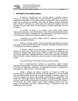 Universidade Federal do Paraná
               Centro de Computação Eletrônica
               Divisão de Microinformática
        Arquitetura de micros IBM® PC - Versão 1.0                        Página nº   7


1 HISTÓRICO DA COMPUTAÇÃO

           A partir do momento em que o homem passa a raciocinar surge o
conceito de quantidade. Intuitivamente o homem percebe quantidades na forma de
mais/menos, maior/menor. Com certeza existiram momentos em que era necessário
algum tipo de controle: por exemplo, como saber se todas as ovelhas levadas ao
pasto voltaram? Acredita-se que, neste caso, eram colocadas pedrinhas dentro de
um saco: uma para cada ovelha. O homem passou a controlar quantidades, mas não
as contava.

           Os fenícios, os gregos e os romanos, entre outros povos, criaram
sistemas de numeração, mas não conheciam o zero, introduzido depois pelos hindus
e difundido pelos árabes, juntamente com seus algarismos. A partir deste momento,
o homem passa a controlar quantidades contando e medindo.

          Acredita-se que os povos antigos resolviam problemas de agrimensura
através da utilização de gráficos.

          Algumas situações exigiam controle de grandes quantidades de entrada
e/ou saída, e neste momento faz-se então necessária a utilização de alguma técnica
ou mecanismo que facilite as operações.

            O primeiro artefato que surgiu para mecanizar os procedimentos de
cálculo foi o ábaco, que surgiu na China. O ábaco é um arranjo de varetas em uma
armação de madeira. Nas varetas correm contas ou pedras, que são combinadas
para indicar quantidades. Bastante difundido no oriente, este instrumento de cálculos
ainda é utilizado e, para os habilidosos de seu manuseio, permite cálculos bastante
rápidos.

          No início do século XVIII surge na europa a régua de cálculo.

         Com o desenvolvimento científico da humanidade, surgem estudos
matemáticos que permitem solucionar problemas complexos e intrincadas equações.
No campo de habilidades mecânicas, os progressos permitem a construção de
engrenagens e máquinas mais ou menos precisas.

           Surge a máquina de calcular, mecânica, de Pascal, em 1642, que
realizava somas e subtrações em números de até oito algarismos. Em 1670 Leibnitz
cria uma máquina capaz de executar as quatro operações de maneira rápida, e em
1673 uma máquina que tornou mais simples as operações de multiplicação e de
divisão. Em 1792 surge a idéia da máquina analítica, de Charles Babbage, que seria
capaz de executar cálculos complexos, construída em 1834 mas que não chegou a
ser terminada. Sua teoria, porém, estava correta. Babbage também criou uma
máquina de diferenças, em 1822. Jacquard introduz no mercado seu tear com
cartões perfurados em 1804.
 