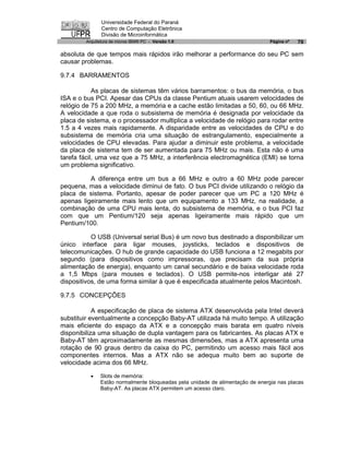 Universidade Federal do Paraná
               Centro de Computação Eletrônica
               Divisão de Microinformática
        Arquitetura de micros IBM® PC - Versão 1.0                             Página nº   70

absoluta de que tempos mais rápidos irão melhorar a performance do seu PC sem
causar problemas.

9.7.4 BARRAMENTOS

            As placas de sistemas têm vários barramentos: o bus da memória, o bus
ISA e o bus PCI. Apesar das CPUs da classe Pentium atuais usarem velocidades de
relógio de 75 a 200 MHz, a memória e a cache estão limitadas a 50, 60, ou 66 MHz.
A velocidade a que roda o subsistema de memória é designada por velocidade da
placa de sistema, e o processador multiplica a velocidade de relógio para rodar entre
1.5 a 4 vezes mais rapidamente. A disparidade entre as velocidades de CPU e do
subsistema de memória cria uma situação de estrangulamento, especialmente a
velocidades de CPU elevadas. Para ajudar a diminuir este problema, a velocidade
da placa de sistema tem de ser aumentada para 75 MHz ou mais. Esta não é uma
tarefa fácil, uma vez que a 75 MHz, a interferência electromagnética (EMI) se torna
um problema significativo.

          A diferença entre um bus a 66 MHz e outro a 60 MHz pode parecer
pequena, mas a velocidade diminui de fato. O bus PCI divide utilizando o relógio da
placa de sistema. Portanto, apesar de poder parecer que um PC a 120 MHz é
apenas ligeiramente mais lento que um equipamento a 133 MHz, na realidade, a
combinação de uma CPU mais lenta, do subsistema de memória, e o bus PCI faz
com que um Pentium/120 seja apenas ligeiramente mais rápido que um
Pentium/100.

           O USB (Universal serial Bus) é um novo bus destinado a disponibilizar um
único interface para ligar mouses, joysticks, teclados e dispositivos de
telecomunicações. O hub de grande capacidade do USB funciona a 12 megabits por
segundo (para dispositivos como impressoras, que precisam da sua própria
alimentação de energia), enquanto um canal secundário e de baixa velocidade roda
a 1,5 Mbps (para mouses e teclados). O USB permite-nos interligar até 27
dispositivos, de uma forma similar à que é especificada atualmente pelos Macintosh.

9.7.5 CONCEPÇÕES

            A especificação de placa de sistema ATX desenvolvida pela Intel deverá
substituir eventualmente a concepção Baby-AT utilizada há muito tempo. A utilização
mais eficiente do espaço da ATX e a concepção mais barata em quatro níveis
disponibiliza uma situação de dupla vantagem para os fabricantes. As placas ATX e
Baby-AT têm aproximadamente as mesmas dimensões, mas a ATX apresenta uma
rotação de 90 graus dentro da caixa do PC, permitindo um acesso mais fácil aos
componentes internos. Mas a ATX não se adequa muito bem ao suporte de
velocidade acima dos 66 MHz.

          ·   Slots de memória:
              Estão normalmente bloqueadas pela unidade de alimentação de energia nas placas
              Baby-AT. As placas ATX permitem um acesso claro.
 