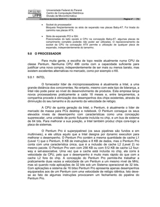 Universidade Federal do Paraná
               Centro de Computação Eletrônica
               Divisão de Microinformática
        Arquitetura de micros IBM® PC - Versão 1.0                             Página nº   71

          ·   Socket do processador:
              Bloqueia freqüentemente os slots de expansão nas placas Baby-AT. Foi tirada do
              caminho nas placas ATX.

          ·   Slots de expansão PCI e ISA:
              Posicionadas do lado oposto à CPU na concepção Baby-AT; algumas placas de
              comprimento completo poderão não poder ser utilizadas. O reposicionamento da
              socket da CPU na concepção ATX permite a utilização de qualquer placa de
              expansão, independentemente do tamanho.

9.8   O PROCESSADOR

            Para muita gente, a escolha de topo reside atualmente numa CPU da
classe Pentium. Nenhuma CPU 486 conta com a capacidade suficiente para
justificar uma nova compra, independentemente de ser mais ou menos barato, mas
existem excelentes alternativas no mercado, como por exemplo o K6.

9.8.1 INTEL

           O fornecedor líder de microprocessadores é atualmente a Intel, a uma
grande distância dos concorrentes. No entanto, mesmo com este tipo de liderança, a
Intel não pode parar ao nível do desenvolvimento de produtos. Esta empresa lança
novos processadores praticamente a cada 18 meses e, entre lançamentos, a
companhia procede à otimização dos desempenhos dos chips existentes, através da
diminuição do seu tamanho e do aumento da velocidade de relógio.

           A CPU de quinta geração da Intel, o Pentium, é atualmente o líder de
mercado de massa para PCs desktop e notebook. O Pentium consegue os seus
elevados níveis de desempenho com características como uma concepção
superescalar, uma unidade de ponto flutuante incluída no chip, e um bus de sistema
de 64 bits. Para melhorar a sua posição, a Intel também produz chips core-logic e
placa de sistemas.

           O Pentium Pro é superpipelined (os seus pipelines são fundos e em
multiníveis), e ele utiliza aquilo que a Intel designa por dynamic execution para
melhorar o desempenho. O Pentium Pro contém a mesma quantidade de cache L1
(Level 1) que o Pentium, 8 KB de instruções e 8 KB de dados, mas o Pentium Pro
conta com uma característica única, que é a inclusão de cache L2 (Level 2) no
mesmo pacote. O Pentium Pro vem com 256 KB ou com 512 KB de cache L2 four-
way e set-associative. Uma vez que a cache está incluída no chip, ela corre à
velocidade da CPU, pelo que o desempenho é muito mais rápido do que com a
cache L2 fora do chip. A concepção do Pentium Pro permite-lhe trabalhar a
praticamente duas vezes a velocidade de um Pentium a um mesmo nível de MHz,
mas só quando roda aplicações de 32 bits sob um Sistema operacional de 32 bits.
Com aplicações e sistema de 16 bitso Pentium Pro apresenta apenas desempenhos
equiparados aos de um Pentium com uma velocidade de relógio idêntica. Isto deve-
se ao fato de algumas instruções provocarem um fechamento do pipeline do
Pentium Pro.
 