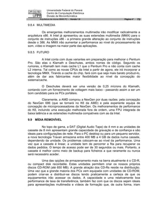 Universidade Federal do Paraná
               Centro de Computação Eletrônica
               Divisão de Microinformática
        Arquitetura de micros IBM® PC - Versão 1.0                     Página nº   73

9.8.4 MULTIMEDIA

           Os emergentes melhoramentos multimedia irão modificar radicalmente a
arquitetura x86. A Intel já apresentou as suas extensões multimedia (MMX) para o
conjunto de instruções x86 - a primeira grande alteração ao conjunto de instruções
desde o 386. As MMX irão aumentar a performance ao nível do processamento de
som, vídeo e imagem na maior parte das aplicações.

9.8.5 FUTURO

           A Intel conta com duas variantes em preparação para melhorar o Pentium
Pro. São elas o Klamath e Deschutes, ambos nomes de código. Segundo os
rumores, o Klamath tem mais cache L1 que o Pentium Pro e não conta com cache
L2 interna. Tal como as novas CPUs da Intel a partir de agora, ele irá incorporar a
tecnologia MMX. Tirando a cache do chip, fará com que seja mais barato produzi-lo,
além de dar aos fabricantes maior flexibilidade ao nível da concepção do
sistema/cache.

          O Deschutes deverá ser uma versão de 0,25 mícrons do Klamath,
contando com um fornecimento de voltagem mais baixo - passando assim a ser um
bom candidato para os PCs portáteis.

           Claramente, a AMD comprou a NexGen por duas razões: pela concepção
do NexGen 686 (que se tornará no K6 da AMD) e pela experiente equipa de
concepção de microprocessadores da NexGen. Os melhoramentos de performance
do K6, incluindo uma execução melhorada fora de ordem, uma FPU integrada de
baixa latência e as extensões multimedia compatíveis com as da Intel.

9.9   MÍDIA REMOVÍVEL

           No topo de gama, a DAT (Digital Audio Tape) de 4 mm e as unidades de
cassete de 8 mm apresentam grande capacidade de gravação e de confiança e são
ideais para configurações de rede. Para o PC desktop ou para um pequeno servidor,
a nova tecnologia Travan armazena entre 400 MB a 4 GB de dados numa cassete,
dependendo da unidade. Os problemas colocam-se ao nível da performance. Uma
vez que a cassete é linear, a unidade tem de percorrer a fita para recuperar os
dados pedidos. O tempo de acesso pode ser de 30 segundos ou mais. Portanto, a
cassete é melhor como meio de backup para ficheiros a que raramente ou nunca
será necessário aceder.

         Uma das opções de armazenamento mais na berra atualmente é o CD-R,
ou compact disk recordable. Estas unidades permitem criar os nossos próprios
discos CD-ROM (até 650 MB). A grande atração dos CD-Rs reside na distribuição.
Uma vez que a grande maioria dos PCs vem equipada com unidades de CD-ROM,
podem criar-se e distribuir-se discos tendo praticamente a certeza de que os
equipamentos irão acessar os dados. A capacidade e uma relativamente boa
performance de taxa de transferência, também faz com que os discos sejam ideais
para apresentações multimedia e vídeos de formação que, de outra forma, iriam
 