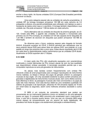 Universidade Federal do Paraná
               Centro de Computação Eletrônica
               Divisão de Microinformática
        Arquitetura de micros IBM® PC - Versão 1.0                     Página nº   74

encher o disco rígido. As futuras unidades CD-E (Compact Disk Erasable) permitirão
rescrever os discos.

           Uma outra categoria popular são as unidades de cartucho proprietárias. A
unidade ZIP da Iomega consegue armazenar 100 MB em cada cartucho de 3,5
polegadas e oferece uma grande portabilidade para utilização com laptops ou para o
transporte de dados entre casa e o escritório. A Iomega também disponibiliza a sua
unidade Jaz. Ela pode armazenar 1 GB de dados em cada cartucho.

           Outra alternativa são as unidades de disquete da próxima geração, as LS-
120. Criada pela MKE, o gigante das unidades de disquete e incorporada pela
primeira vez em PCs Compaq, as unidades LS-120 são capazes de ler disquetes de
1,44 MB e também de escrever em disquetes que podem armazenar 120 MB de
informação.

          Se olharmos para o futuro, podemos esperar pela chegada do formato
DVD-R. Enquanto sucessor do CD-R, o DVD-R permitirá aos utilizadores criar os
seus próprios discos DVD para serem lidos em leitores DVD, que poderão vir a ser
padrão ao longo dos próximos três a cinco anos. Estes discos suportarão até 8,5 GB
em cada disco e disponibilizarão melhor performance que as unidades CD-R atuais.
Atualmente os DVDs suportam até 4,7 Gbytes.

9.10 SOM

          A maior parte dos PCs vêm atualmente equipados com características
multimedia e muitos fabricantes de PCs incluem placas de som de boa qualidade
que disponibilizam síntese wavetable. A tecnologia wavetable permite que o seu
computador reproduza os sons pré-gravados de instrumentos.

           As placas mais baratas contam freqüentemente com síntese FM,
utilizando ondas de sinal programadas para conseguir reproduções de instrumentos
menos realistas, os bleeps e bloops dos jogos da geração anterior ou passagens
musicais do tipo órgão. Um chip wavetable existente na placa contém amostras pré-
gravadas e digitalizadas de instrumentos musicais atuais, bem como efeitos sonoros.
Esta diferença é óbvia: as passagens musicais são mais convincentes e os jogos de
ação são mais intensos. Com esta técnica obtém-se uma verdadeira qualidade CD
estéreo de gravação e de reprodução, utilizando 44.100 amostras digitais de 16 bits
por canal todos os segundos, assim como melhores amostras wavetable e outros
extras.

          O MIDI é um conjunto de comandos standard que podem ser
provenientes de um instrumento eletrônico (como um teclado) ou de uma aplicação
(como um jogo). O comando MIDI comunica a3o sintetizador qual o instrumento a
tocar, a que tom e durante quanto tempo. Uma vez que um comando MIDI exige
menos espaço de armazenamento que um arquivo de áudio digitalizado, ele
prevalece nos títulos de jogos e de edutainment (educação e entretenimento).
 
