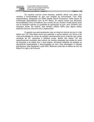 Universidade Federal do Paraná
               Centro de Computação Eletrônica
               Divisão de Microinformática
        Arquitetura de micros IBM® PC - Versão 1.0                     Página nº   75

           Os usuários comuns numa empresa, poderão utilizar uma placa que
combine a funcionalidade do som com funções de comunicação. Com chips
especializados, designados por DSPs (Digital Signal Processors), estas placas de
combinação disponibilizam som de PC básico, ao mesmo tempo que adicionam
funcionalidades como um telefone, fax e correio de voz. Existem muitas placas áudio
que se focalizam apenas na qualidade da reprodução do som, sem contarem com
quaisquer extras. No entanto, elas também utilizam DSPs para alguns efeitos
especiais sonoros, tais como eco e repercussão.

          O aspecto que está atualmente mais na moda em termos de som é o tão
falado som 3-D. Este efeito serve para estender o campo estéreo, por forma a dar
mais profundidade ao campo de audição inerentemente pouco profundo das caixas
acústicas de PC, pequenas e bastante juntas. Muitos dos efeitos 3-D são
especificamente causados pela mistura, de versões atrasadas das saídas do canal
da esquerda e da direita com o sinal original, simulando reflexões de paredes ou
adicionando espacialidade e direcionalidade ao som. Esta abordagem é utilizada
pela Binaura, pela Spatializer e pela SRS. Melhores ainda são os efeitos de som da
Dolby Pro Logic e da Q-Sound.
 