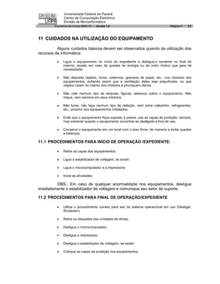 Universidade Federal do Paraná
               Centro de Computação Eletrônica
               Divisão de Microinformática
        Arquitetura de micros IBM® PC - Versão 1.0                               Página nº   77


11 CUIDADOS NA UTILIZAÇÃO DO EQUIPAMENTO

          Alguns cuidados básicos devem ser observados quando da utilização dos
recursos de informática:

          ·   Ligue o equipamento no início do expediente e desligue-o somente no final do
              mesmo, exceto em caso de quedas de energia ou de outro motivo que gere tal
              necessidade.

          ·   Não deposite objetos, livros, cadernos, grampos de papel, etc., nos módulos dos
              equipamentos, evitando assim que a ventilação deles seja prejudicada, ou que
              objetos caiam no interior dos módulos e provoquem danos.

          ·   Não cole nenhum tipo de etiqueta, figuras, adesivos sobre o equipamento. Não
              risque, nem escreva em seus módulos.

          ·   Não fume, não faça nenhum tipo de refeição, nem tome cafezinho, refrigerantes,
              etc., próximo aos equipamentos instalados.

          ·   Evite que o equipamento fique exposto à poeira; use as capas de proteção, sempre,
              mas somente quando o equipamento encontrar-se desligado e fora de uso.

          ·   Conserve o equipamento em um local com o piso firme, de maneira a evitar quedas
              e balanços.

11.1 PROCEDIMENTOS PARA INÍCIO DE OPERAÇÃO /EXPEDIENTE:

          ·   Retire as capas dos equipamentos;

          ·   Ligue o estabilizador de voltagem, se existir;

          ·   Ligue o microcomputador e a impressora;

          ·   Inicie as atividades.

         OBS.: Em caso de qualquer anormalidade nos equipamentos, desligue
imediatamente o estabilizador de voltagem e comunique seu setor de suporte.

11.2 PROCEDIMENTOS PARA FINAL DE OPERAÇÃO/EXPEDIENTE

          ·   Utilize o procedimento correto para sair do sistema operacional em uso (Desligar,
              Shutdown);

          ·   Retire os disquetes das unidades de drives;

          ·   Desligue o microcomputador;

          ·   Desligue a impressora;

          ·   Desligue o estabilizador de voltagem, se existir;

          ·   Coloque as capas de proteção nos equipamentos.
 