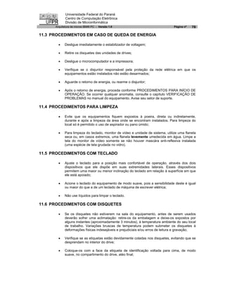 Universidade Federal do Paraná
             Centro de Computação Eletrônica
             Divisão de Microinformática
      Arquitetura de micros IBM® PC - Versão 1.0                                 Página nº   78

11.3 PROCEDIMENTOS EM CASO DE QUEDA DE ENERGIA

        ·   Desligue imediatamente o estabilizador de voltagem;

        ·   Retire os disquetes das unidades de drives;

        ·   Desligue o microcomputador e a impressora;

        ·   Verifique se o disjuntor responsável pela proteção da rede elétrica em que os
            equipamentos estão instalados não estão desarmados;

        ·   Aguarde o retorno de energia, ou rearme o disjuntor;

        ·   Após o retorno de energia, proceda conforme PROCEDIMENTOS PARA INÍCIO DE
            OPERAÇÃO. Se ocorrer qualquer anomalia, consulte o capítulo VERIFICAÇÃO DE
            PROBLEMAS no manual do equipamento. Avise seu setor de suporte.

11.4 PROCEDIMENTOS PARA LIMPEZA

        ·   Evite que os equipamentos fiquem expostos à poeira, direta ou indiretamente,
            durante e após a limpeza da área onde se encontram instalados. Para limpeza do
            local só é permitido o uso de aspirador ou pano úmido;

        ·   Para limpeza do teclado, monitor de vídeo e unidade de sistema, utilize uma flanela
            seca ou, em casos extremos, uma flanela levemente umedecida em água. Limpe a
            tela do monitor de vídeo somente se não houver mascára anti-reflexiva instalada
            (uma espécie de tela grudada no vidro).

11.5 PROCEDIMENTOS COM TECLADO

        ·   Ajuste o teclado para a posição mais confortável de operação, através dos dois
            dispositivos que ele dispõe em suas extremidades laterais. Esses dispositivos
            permitem uma maior ou menor inclinação do teclado em relação à superfície em que
            ele está apoiado;

        ·   Acione o teclado do equipamento de modo suave, pois a sensibilidade deste é igual
            ou maior do que a de um teclado de máquina de escrever elétrica;

        ·   Não use líquidos para limpar o teclado.

11.6 PROCEDIMENTOS COM DISQUETES

        ·   Se os disquetes não estiverem na sala do equipamento, antes de serem usados
            deverão sofrer uma aclimatação: retire-os da embalagem e deixe-os expostos por
            alguns instantes (aproximadamente 3 minutos), à temperatura ambiente do seu local
            de trabalho. Variações bruscas de temperatura podem submeter os disquetes à
            deformações físicas indesejàveis e prejudiciais e/ou erros de leitura e gravação;

        ·   Verifique se as etiquetas estão devidamente coladas nos disquetes, evitando que se
            desprendam no interior do drive;

        ·   Coloque-os com a face da etiqueta de identificação voltada para cima, de modo
            suave, no compartimento do drive, atéo final;
 