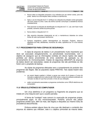Universidade Federal do Paraná
               Centro de Computação Eletrônica
               Divisão de Microinformática
        Arquitetura de micros IBM® PC - Versão 1.0                                  Página nº   79

          ·   Nunca retire os disquetes enquanto a luz indicativa de uso estiver acesa, pois isto
              poder destruir as informações neles contidas ou danificá-los;

          ·   Após o uso do disquete de 5 ¼” verifique se a etiqueta de proteção contra gravações
              não ficou presa no drive. Caso isto tenha ocorrido comunique a assistência técnica
              imediatamente;

          ·   Para escrever na etiqueta de identificação do disquete de 5 ¼”, use, sem fazer muita
              pressão, somente caneta de ponta porosa

          ·   Nunca dobre o disquete de 5 ¼”.

          ·   Não exponha disquetes diretamente ao sol, e mantenha-os distantes de outras
              fontes de calor que possam danificá-los.

          ·   Campos magnéticos podem desmagnetizar os disquetes. Portanto, deixe-os
              afastados de ímãs, altofalantes, monitores de vídeo, aparelhos de TV e de motores
              elétricos.

11.7 PROCEDIMENTOS PARA CÓPIAS DE SEGURANÇA

          A cópia de arquivos de dados é um procedimento muito importante que
deve ser executado obrigatoriamente, na periodicidade recomendada, com o
objetivo de assegurar que as informações contidas em discos rígidos não sejam
perdidas por danos provenientes de erros acidentais de operação ou de
funcionamento do microcomputador. Cópias de segurança (BACKUP) de arquivos
de dados devem ser executadas; cópias de programas não são permitidas se não
forem com o propósito de backup.

         As cópias de programas efetuadas sem o consentimento do produtor dos
programas são ilegais. São as populares cópias PIRATAS. Tais cópias trazem dois
problemas:

          ·   por serem ilegais sujeitam o infrator a penas que variam de 6 meses a 2 anos de
              reclusão e pagamento de multa de até 2.000 vezes o preço do software praticado em
              mercado na data em que ficar provado o início de sua utilização;

          ·   estão normalmente associadas a programas conhecidos como VÍRUS eletrônicos de
              computador.

11.8 VÍRUS ELETRÔNICO DE COMPUTADOR

           Um vírus eletrônico é um programa ou fragmento de programa que se
instala em uma máquina sem que o usuário perceba.

          A forma de "contágio" mais comum é a execução de programas piratas,
principalmente jogos, no seu microcomputador. Portanto, procure não utilizar
programas piratas (que, além do mais, são ilegais) e disquetes (ou mesmo CDs) de
procedência desconhecida.

          Embora existam alguns tipos de vírus que não destroem o conteúdo dos
arquivos do sistema que infectam, este é o objetivo primordial da maioria deles.
 