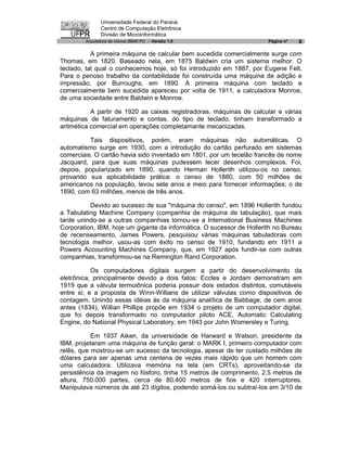 Universidade Federal do Paraná
               Centro de Computação Eletrônica
               Divisão de Microinformática
        Arquitetura de micros IBM® PC - Versão 1.0                     Página nº   8

           A primeira máquina de calcular bem sucedida comercialmente surge com
Thomas, em 1820. Baseado nela, em 1875 Baldwin cria um sistema melhor. O
teclado, tal qual o conhecemos hoje, só foi introduzido em 1887, por Eugene Felt.
Para o penoso trabalho da contabilidade foi construída uma máquina de adição e
impressão, por Burroughs, em 1890. A primeira máquina com teclado e
comercialmente bem sucedida apareceu por volta de 1911, a calculadora Monroe,
de uma sociedade entre Baldwin e Monroe.

           A partir de 1920 as caixas registradoras, máquinas de calcular e várias
máquinas de faturamento e contas, do tipo de teclado, tinham transformado a
aritmética comercial em operações completamante mecanizadas.

          Tais dispositivos, porém, eram máquinas não automáticas. O
automatismo surge em 1930, com a introdução do cartão perfurado em sistemas
comerciais. O cartão havia sido inventado em 1801, por um tecelão francês de nome
Jacquard, para que suas máquinas pudessem tecer desenhos complexos. Foi,
depois, popularizado em 1890, quando Herman Hollerith utilizou-os no censo,
provando sua aplicabilidade prática: o censo de 1880, com 50 milhões de
americanos na população, levou sete anos e meio para fornecer informações; o de
1890, com 63 milhões, menos de três anos.

          Devido ao sucesso de sua "máquina do censo", em 1896 Hollerith fundou
a Tabulating Machine Company (companhia de máquina de tabulação), que mais
tarde unindo-se a outras companhias tornou-se a International Business Machines
Corporation, IBM, hoje um gigante da informática. O sucessor de Hollerith no Bureau
de recenseamento, James Powers, pesquisou várias máquinas tabuladoras com
tecnologia melhor, usou-as com êxito no censo de 1910, fundando em 1911 a
Powers Accounting Machines Company, que, em 1927 após fundir-se com outras
companhias, transformou-se na Remington Rand Corporation.

           Os computadores digitais surgem a partir do desenvolvimento da
eletrônica, principalmente devido a dois fatos: Eccles e Jordam demonstram em
1919 que a válvula termoiônica poderia possuir dois estados distintos, comutáveis
entre si; e a proposta de Winn-Willians de utilizar válvulas como dispositivos de
contagem. Unindo essas idéias às da máquina analítica de Babbage, de cem anos
antes (1834), Willian Phillips propõe em 1934 o projeto de um computador digital,
que foi depois transformado no computador piloto ACE, Automatic Calculating
Engine, do National Physical Laboratory, em 1943 por John Womersley e Turing.

           Em 1937 Aiken, da universidade de Harward e Watson, presidente da
IBM, projetaram uma máquina de função geral: o MARK I, primeiro computador com
relês, que mostrou-se um sucesso da tecnologia, apesar de ter custado milhões de
dólares para ser apenas uma centena de vezes mais rápido que um homem com
uma calculadora. Utilizava memória na tela (em CRTs), aproveitando-se da
persistência da imagem no fósforo, tinha 15 metros de comprimento, 2,5 metros de
altura, 750.000 partes, cerca de 80.400 metros de fios e 420 interruptores.
Manipulava números de até 23 dígitos, podendo somá-los ou subtraí-los em 3/10 de
 