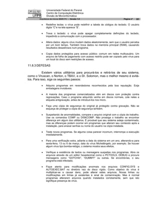 Universidade Federal do Paraná
               Centro de Computação Eletrônica
               Divisão de Microinformática
        Arquitetura de micros IBM® PC - Versão 1.0                                Página nº   81

          ·   Redefine teclas: o vírus pode redefinir a tabela de códigos do teclado. O usuário
              digita “C”e na tela aparece “$”.

          ·   Trava o teclado: o vírus pode apagar completamente definições do teclado,
              impedindo a comunicação com o processador.

          ·   Altera dados: alguns vírus mudam dados aleatoriamente, sem que o usuário perceba
              por um bom tempo. Também troca dados na memória principal (RAM), causando
              resultados desastrosos num programa.

          ·   Copia dados protegidos para acesso público: comum em redes multiusuário. Um
              arquivo de folha de pagamento com acesso restrito pode ser copiado pelo vírus para
              um local do disco sem restrições de acesso.

11.8.3 DEFESAS

            Existem vários utilitários para procurá-los e retirá-los de seu sistema,
como o Viruscan, o Norton, o TBAV, e o Dr. Solomon, mas o melhor mesmo é evitá-
los. Para isso, siga os seguintes passos:

          ·   Adquira programas em revendedores reconhecidos pela boa reputação. Exija
              embalagens invioláveis.

          ·   A maioria dos programas comercializados vêm em discos com proteção contra
              regravações. Caso o programa adquirido venha em discos normais, cole neles a
              etiqueta antigravação, antes de introduzi-los nos micro.

          ·   Faça uma cópia de segurança do original já protegido contra gravação. Não se
              esqueça de proteger a cópia de segurança também.

          ·   Suspeitando de anormalidades, compare o arquivo original com a cópia de trabalho.
              Use os comandos COMP ou DISKCOMP. Não prossiga o trabalho se encontrar
              diferença em algum dos utilitários. É provável que seu sistema esteja contaminado,
              mas as diferenças podem ocorrer em programas que alteram seu conteúdo após a
              instalação, para anexar senhas ou nome do usuário na cópia instalada.

          ·   Teste novos programas. Se alguma coisa parecer incomum, interrompa a execução
              imediatamente.

          ·   Para uma verificação extra, adiante a data do sistema em um ano, alterando-a para
              sexta-feira, 13 ou 6 de março, data do vírus Michelângelo, por exemplo. Se houver
              algum vírus tipo bomba-relógio, o sistema mostra seus efeitos.

          ·   Verifique a existência de textos ou mensagens suspeitas nos programas. Abra os
              arquivos através de um editor hexadecimal como o PCTOOLS, DEBUG e procure
              mensagens como “GOTCHA!”, “DUMMY!” ou outras. Se encontrá-las, o seu
              programa está infectado.

          ·   Fique atento para modificações anormais nos arquivos CONFIG.SYS e
              AUTOEXEC.BAT no diretório raiz do disco rígido. Como objetivo do vírus é
              multiplicar-se e causar dano, pode alterar estes arquivos. Novas linhas ou
              modificações em linhas já existentes é sinal de contaminação. Mas é normal
              programas alterarem arquivos quando instalados corretamente, sem que isto
              signifique presença de vírus.
 