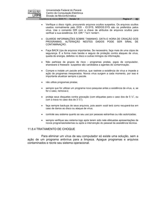 Universidade Federal do Paraná
               Centro de Computação Eletrônica
               Divisão de Microinformática
        Arquitetura de micros IBM® PC - Versão 1.0                                  Página nº   82

          ·   Verifique o disco rígido, procurando arquivos ocultos suspeitos. Os arquivos ocultos
              usados normalmente pelo DOS - IO.SYS, MSDOS.SYS são os preferidos pelos
              vírus. Use o comando DIR com a chave de atributos de arquivos ocultos para
              verificar a sua existência. EX: DIR *.*/a:h <enter>.

          ·   GUARDE INFORMAÇÕES SOBRE TAMANHO, DATA E HORA DE CRIAÇÃO DOS
              PROGRAMAS. ALTERAÇÃO NESTES DADOS PODE SER SINAL DE
              CONTAMINAÇÃO.

          ·   Faça BACK Ups de arquivos importantes. Se necessário, faça mais de uma cópia de
              segurança. É a forma mais barata e segura de proteção contra ataques de vírus,
              queda de energia, defeitos no disco e outras inimigos da informação.

          ·   Não participe de grupos de risco - programas piratas, jogos de computador,
              shareware e freeware suspeitos são candidatos a agentes de contaminação.

          ·   Compre e instale um pacote antivírus, que rastreie a existência de vírus e impede a
              ação de programas inesperados. Novos vírus surgem a cada momento, por isso é
              importante atualizar sempre o pacote.

          ·   não utilize programas piratas;

          ·   sempre que for utilizar um programa novo pesquise antes a existência de vírus, e, se
              for o caso, remova-o;

          ·   proteja seus disquetes contra gravação (com etiquetas para o caso dos de 5 ¼”, ou
              com a trava no caso dos de 3 ½”);

          ·   faça sempre backups de seus arquivos, pois assim você terá como recuperá-los em
              caso de danos ao disco ou ataque de vírus;

          ·   controle seu sistema quanto ao seu uso por pessoas estranhas ou não autorizadas;

          ·   sempre verifique seu sistema logo após terem sido nele efetuadas apresentações de
              novos programas/sistemas ou após a intervenção do pessoal da assistência técnica.

11.8.4 TRATAMENTO DE CHOQUE

         Para eliminar um vírus de seu computador só existe uma solução, sem a
ação de um programa antivírus para a limpeza. Apague programas e arquivos
contaminados e recrie seu sistema operacional.
 