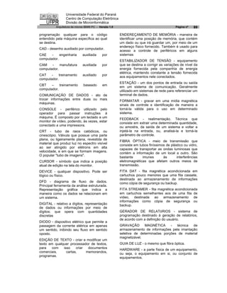 Universidade Federal do Paraná
                 Centro de Computação Eletrônica
                 Divisão de Microinformática
          Arquitetura de micros IBM® PC - Versão 1.0                                      Página nº   89

programação qualquer para o código                     ENDEREÇAMENTO DE MEMÓRIA - maneira de
entendido pela máquina específica ao qual              identificar uma posição de memória, que contém
se destina.                                            um dado ou que irá guardar um, por meio de um
                                                       endereço físico fornecido. Também é usado para
CAD - desenho auxiliado por computador.
                                                       acesso a controle de periféricos em alguns
CAE    -    engenharia       auxiliada     por         sistemas
computador.
                                                       ESTABILIZADOR DE TENSÃO - equipamento
CAM    -    manufatura       auxiliada     por         que se destina a corrigir as variações de nível da
computador.                                            energia fornecida pela companhia de energia
                                                       elétrica, mantendo constante a tensão fornecida
CAT    -    treinamento      auxiliado     por         aos equipamentos nele conectados.
computador.
       –
                                                       ESTAÇÃO - um dos pontos de entrada ou saída
CBT         treinamento       baseado       em
                                                       em um sistema de comunicação. Geralmente
computador.
                                                       utilizado em sistemas de rede para referenciar um
COMUNICAÇÃO DE DADOS - ato de                          terminal de dados.
trocar informações entre duas ou mais                  FORMATAR - gravar em uma mídia magnética
máquinas.
                                                       sinais de controle e identificação de maneira a
CONSOLE - periférico utilizado pelo                    torná-la válida para o uso em determinado
operador para passar instruções à                      sistema.
máquina. É composto por um teclado e um
monitor de vídeo, podendo, às vezes, estar
                                                       FEDDBACK - realimentação. Técnica que
                                                       consiste em extrair uma determinada quantidade,
conectado a uma impressora.
                                                       ou amostra, da saída de um sistema e voltar a
CRT - tubo de raios catódicos, ou                      injetá-la na entrada, ou, analisá-la e torná-la
cinescópio. Válvula que possue uma parte               parâmetro de controle.
                                                       FIBRA ÓPTICA - meio de transmissão que
plana, ou ligeiramente plana, revestida de
material que produz luz no espectro visível            consiste em tubos finíssimos de plástico ou vidro,
ao ser atingido por elétrons em alta                   capazes de transportar as ondas luminosas que
velocidade, e em que se formam imagens.
                                                       contém a informação de um local a outro. São
                                                                                  às
O popular "tubo de imagens".
                                                       bastante      imunes                interferências
CURSOR - símbolo que indica a posição                  eletromagnéticas que afetam outros meios de
atual de edição na tela do monitor.                    transmissão.
DEVICE - qualquer dispositivo. Pode ser                FITA DAT - fita magnética acondicionada em
lógico ou físico.                                      cartuchos pouco menores que uma fita cassete,
                                                       destinada ao armazenamento de informações
DFD - diagrama de fluxo de dados.                      como cópia de segurança ou backup.
Principal ferramenta da análise estruturada.
Representação gráfica que indica a                     FITA STREAMER - fita magnética acondicionada
maneira como os dados se relacionam em                 em cartuchos semelhantes aos de uma fita de
um sistema.                                            vídeo, destinada ao armazenamento de
                                                       informações como cópia de segurança ou
DIGITAL - relativo a dígitos, representação            backup.
de dados ou informações por meio de
dígitos; que opera com quantidades                     GERADOR DE RELATóRIOS - sistema de
discretas                                              programação destinado à geração de relatórios,
                                                       de acordo com a definição do usuário.
DIODO - dispositivo elétrico que permite a
passagem da corrente elétrica em apenas                GRAVAÇÃO       MAGNÉTICA     -  técnica  de
um sentido, inibindo seu fluxo em sentido              armazenamento de informações pela imantação
oposto.                                                seletiva de determinadas porções de material
                                                       magnetizável.
EDIÇÃO DE TEXTO - criar e modificar um
texto em qualquer processador de textos,               GUIA DE LUZ - o mesmo que fibra óptica.
para   com    isso    criar  documentos                HARDWARE - a parte física de um equipamento,
comerciais,     cartas,     memorandos,                ou seja, o equipamento em si, ou conjunto de
programas.                                             equipamentos.
 