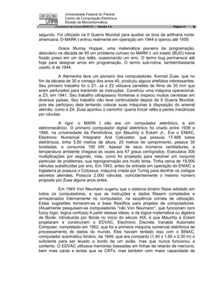 Universidade Federal do Paraná
                Centro de Computação Eletrônica
                Divisão de Microinformática
         Arquitetura de micros IBM® PC - Versão 1.0                       Página nº   9

segundo. Foi utilizado na II Guerra Mundial para auxiliar os tiros da artilharia norte-
americana. O MARK I entrou realmente em operação em 1944 e operou até 1959.

          Grace Murray Hopper, uma matemática pioneira da programação,
descobriu na década de 40 um problema curioso no MARK I: um inseto (BUG) havia
ficado preso em um dos relês, ocasionando um erro. O termo bug permanece até
hoje para designar erros em programação. O termo sub-rotina, tambémbastante
usado, é de 1944.

          A Alemanha teve um pioneiro dos computadores: Konrad Zuse, que no
fim da década de 30 e começo dos anos 40, produziu alguns artefatos interessantes.
Seu primeiro trabalho foi o Z1. Já o Z2 utilizava carretéis de filme de 35 mm que
eram perfurados para transmitir as instruções. Construiu uma máquina operacional,
a Z3, em 1941. Seu trabalho ultrapassou fronteiras e inspirou muitos cientistas em
diversos países. Seu trabalho não teve continuidade depois da II Guerra Mundial,
pois ele participou dela tentando colocar suas máquinas à disposição do arsenal
alemão, como a Z4. Zuse apontou o caminho: queria trocar relês e partes mecânicas
por vávulas.

            A rigor, o MARK I não era um computador eletrônico, e sim
eletromecânico. O primeiro computador digital eletrônico foi criado entre 1939 e
1946, na universidade da Pensilvânia, por Mauchly e Eckert Jr.. Era o ENIAC,
Electronic Numerical Integrator And Calculator, que possuia 17.468 tubos
eletrônicos, tinha 5,50 metros de altura, 25 metros de comprimento, pesava 30
toneladas, e consumia 150 kW. Apesar de seus inúmeros ventiladores, a
temperatura ambiente chegava às vezes aos 67 graus centígrados. Executava 300
multiplicações por segundo, mas, como foi projetado para resolver um conjunto
particular de problemas, sua reprogramação era muito lenta. Tinha cerca de 19.000
válvulas substituídas por ano. Em 1943, antes da entrada em operação do ENIAC a
Inglaterra já possuía o Colossus, máquina criada por Turing para decifrar os códigos
secretos alemães. Possuía 2.000 válvulas, coincidentemente o mesmo número
proposto por Zuse alguns anos antes.

           Em 1945 Von Neumann sugeriu que o sistema binário fôsse adotado em
todos os computadores, e que as instruções e dados fôssem compilados e
armazenados internamente no computador, na seqüência correta de utilização.
Estas sugestões tornaram-se a base filosófica para projetos de computadores.
(Atualmente pesquisam-se computadores "não Von Neumann", que funcionam com
fuzzy logic, lógica confusa) A partir dessas idéias, e da lógica matemática ou álgebra
de Boole, introduzida por Boole no início do século XIX, é que Mauchly e Eckert
projetaram e construíram o EDVAC, Electronic Discrete Variable Automatic
Computer, completado em 1952, que foi a primeira máquina comercial eletrônica de
processamento de dados do mundo. Eles haviam tentado isso com o BINAC,
computador automático binário, de 1949, que era compacto (1,40 x 1,60 x 0,30 m) o
suficiente para ser levado a bordo de um avião, mas que nunca funcionou a
contento. O EDVAC utilizava memórias baseadas em linhas de retardo de mercúrio,
bem mais caras e lentas que os CRTs, mas também com maior capacidade de
 