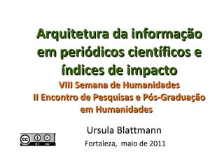 Arquitetura da informação em periódicos científicos e índices de impacto  VIII Semana de Humanidades  II Encontro de Pesquisas e Pós-Graduação em Humanidades  Ursula Blattmann  Fortaleza,  maio de 2011 
