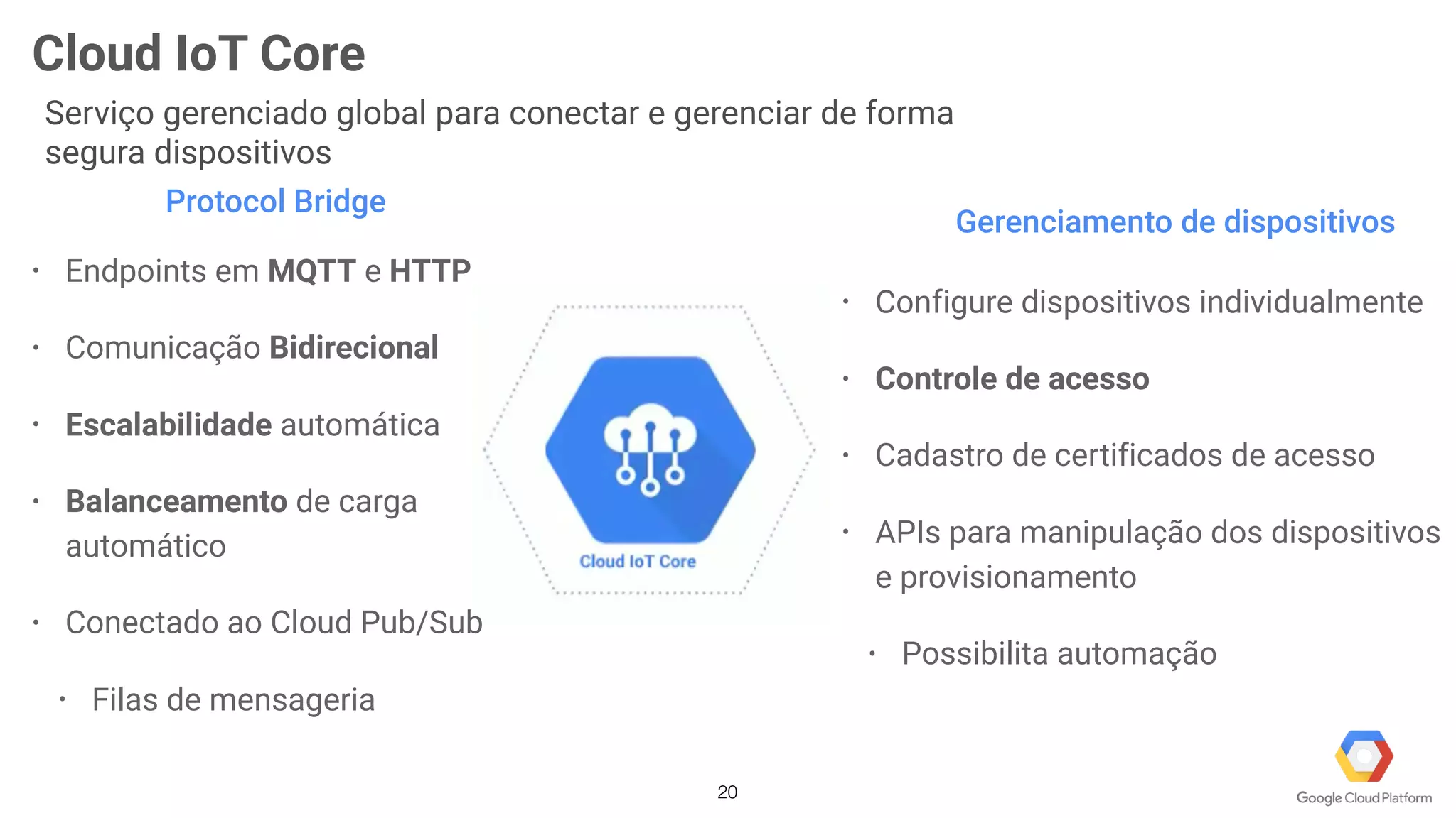 20
Cloud IoT Core
Serviço gerenciado global para conectar e gerenciar de forma
segura dispositivos
Protocol Bridge
• Endpoints em MQTT e HTTP
• Comunicação Bidirecional
• Escalabilidade automática
• Balanceamento de carga
automático
• Conectado ao Cloud Pub/Sub
• Filas de mensageria
Gerenciamento de dispositivos
• Configure dispositivos individualmente
• Controle de acesso
• Cadastro de certificados de acesso
• APIs para manipulação dos dispositivos
e provisionamento
• Possibilita automação
 