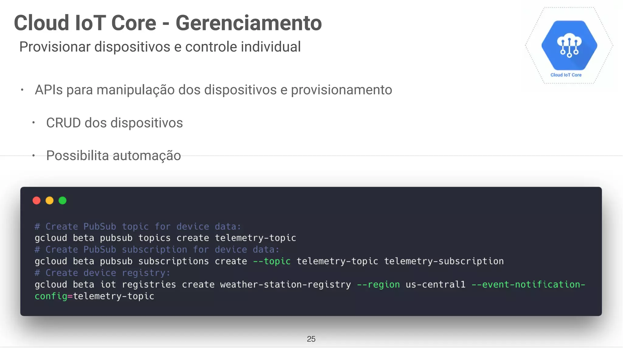 25
Cloud IoT Core - Gerenciamento
Provisionar dispositivos e controle individual
• APIs para manipulação dos dispositivos e provisionamento
• CRUD dos dispositivos
• Possibilita automação
 