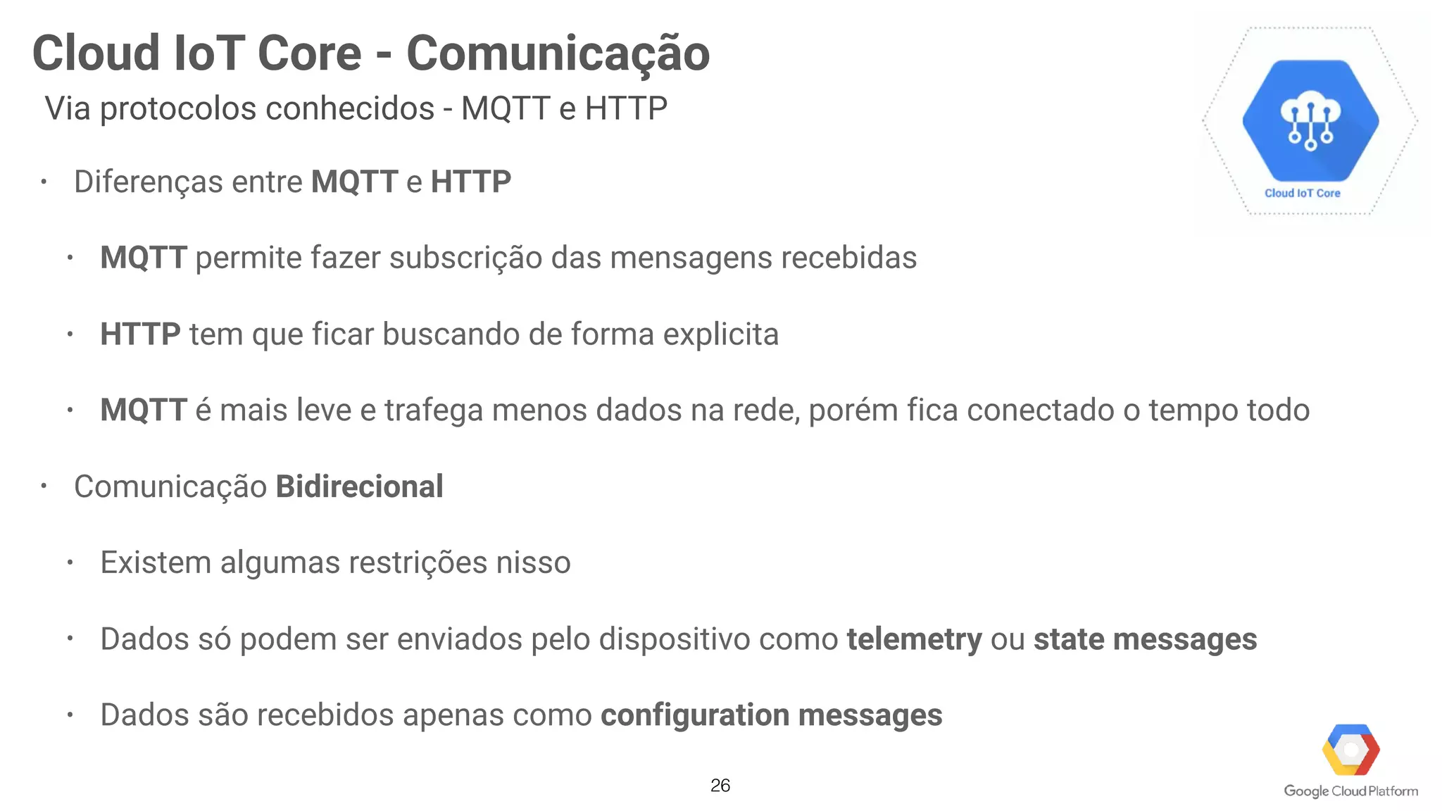 26
Cloud IoT Core - Comunicação
Via protocolos conhecidos - MQTT e HTTP
• Diferenças entre MQTT e HTTP
• MQTT permite fazer subscrição das mensagens recebidas
• HTTP tem que ficar buscando de forma explicita
• MQTT é mais leve e trafega menos dados na rede, porém fica conectado o tempo todo
• Comunicação Bidirecional
• Existem algumas restrições nisso
• Dados só podem ser enviados pelo dispositivo como telemetry ou state messages
• Dados são recebidos apenas como configuration messages
 