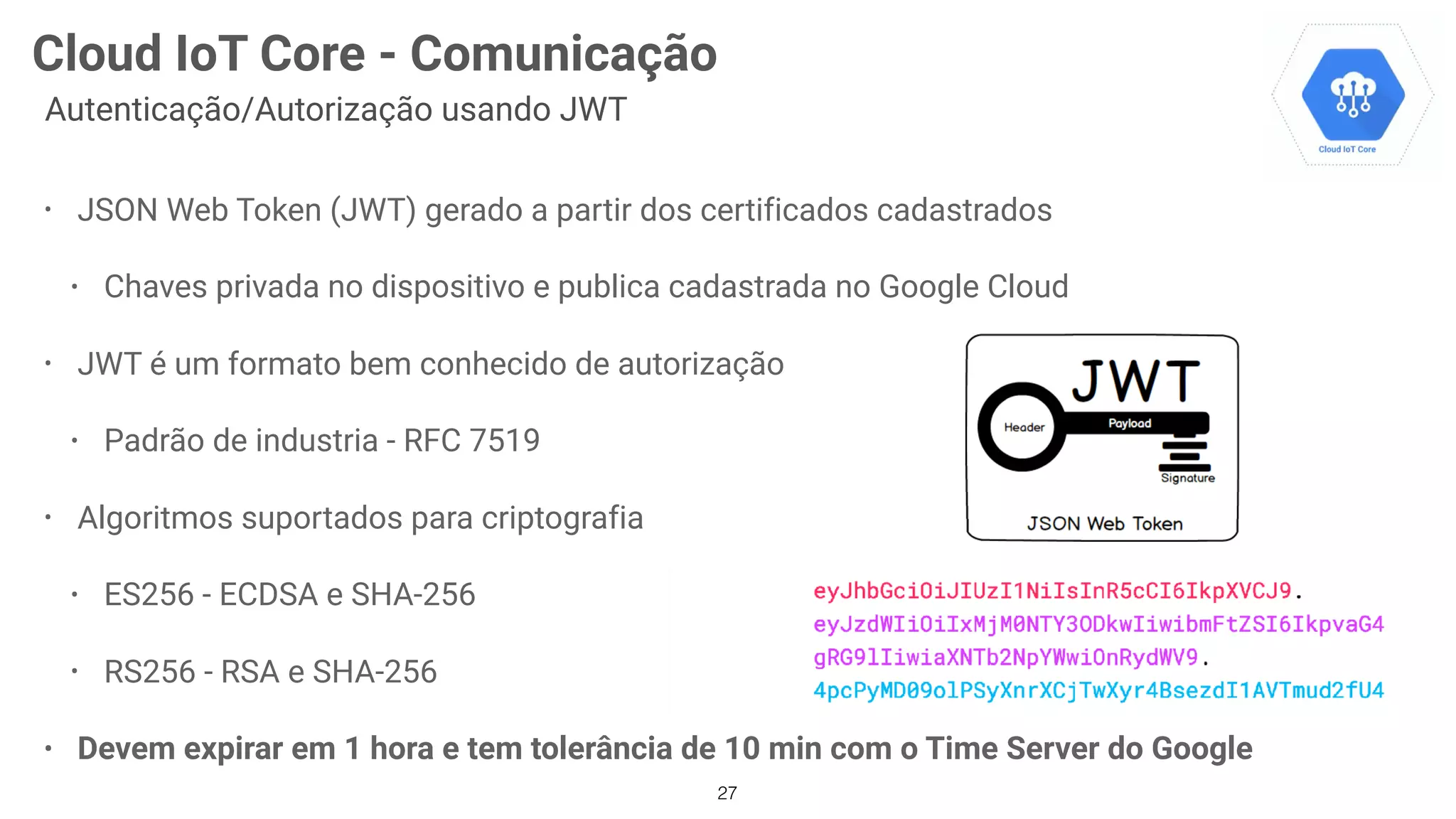 • JSON Web Token (JWT) gerado a partir dos certificados cadastrados
• Chaves privada no dispositivo e publica cadastrada no Google Cloud
• JWT é um formato bem conhecido de autorização
• Padrão de industria - RFC 7519
• Algoritmos suportados para criptografia
• ES256 - ECDSA e SHA-256
• RS256 - RSA e SHA-256
• Devem expirar em 1 hora e tem tolerância de 10 min com o Time Server do Google
27
Cloud IoT Core - Comunicação
Autenticação/Autorização usando JWT
 