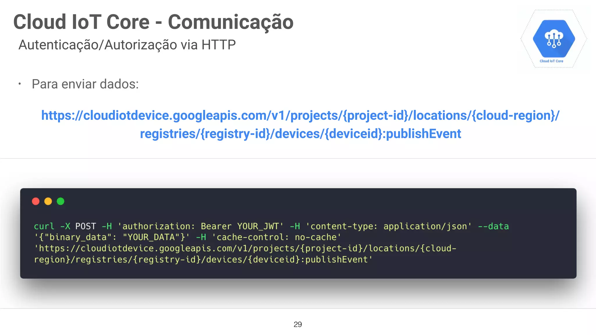29
Cloud IoT Core - Comunicação
Autenticação/Autorização via HTTP
• Para enviar dados:
https://cloudiotdevice.googleapis.com/v1/projects/{project-id}/locations/{cloud-region}/
registries/{registry-id}/devices/{deviceid}:publishEvent
 