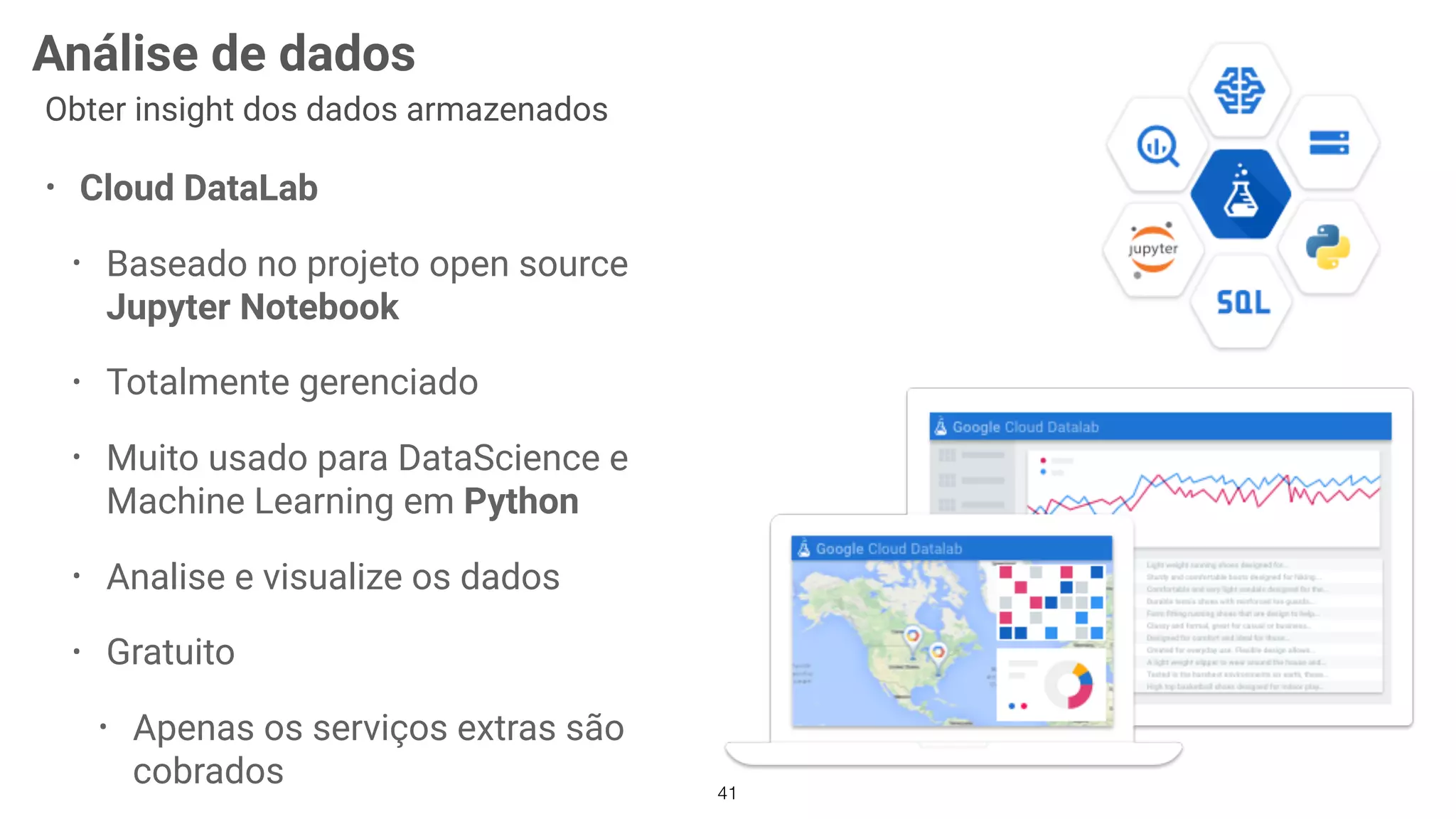 41
Análise de dados
Obter insight dos dados armazenados
• Cloud DataLab
• Baseado no projeto open source
Jupyter Notebook
• Totalmente gerenciado
• Muito usado para DataScience e
Machine Learning em Python
• Analise e visualize os dados
• Gratuito
• Apenas os serviços extras são
cobrados
 