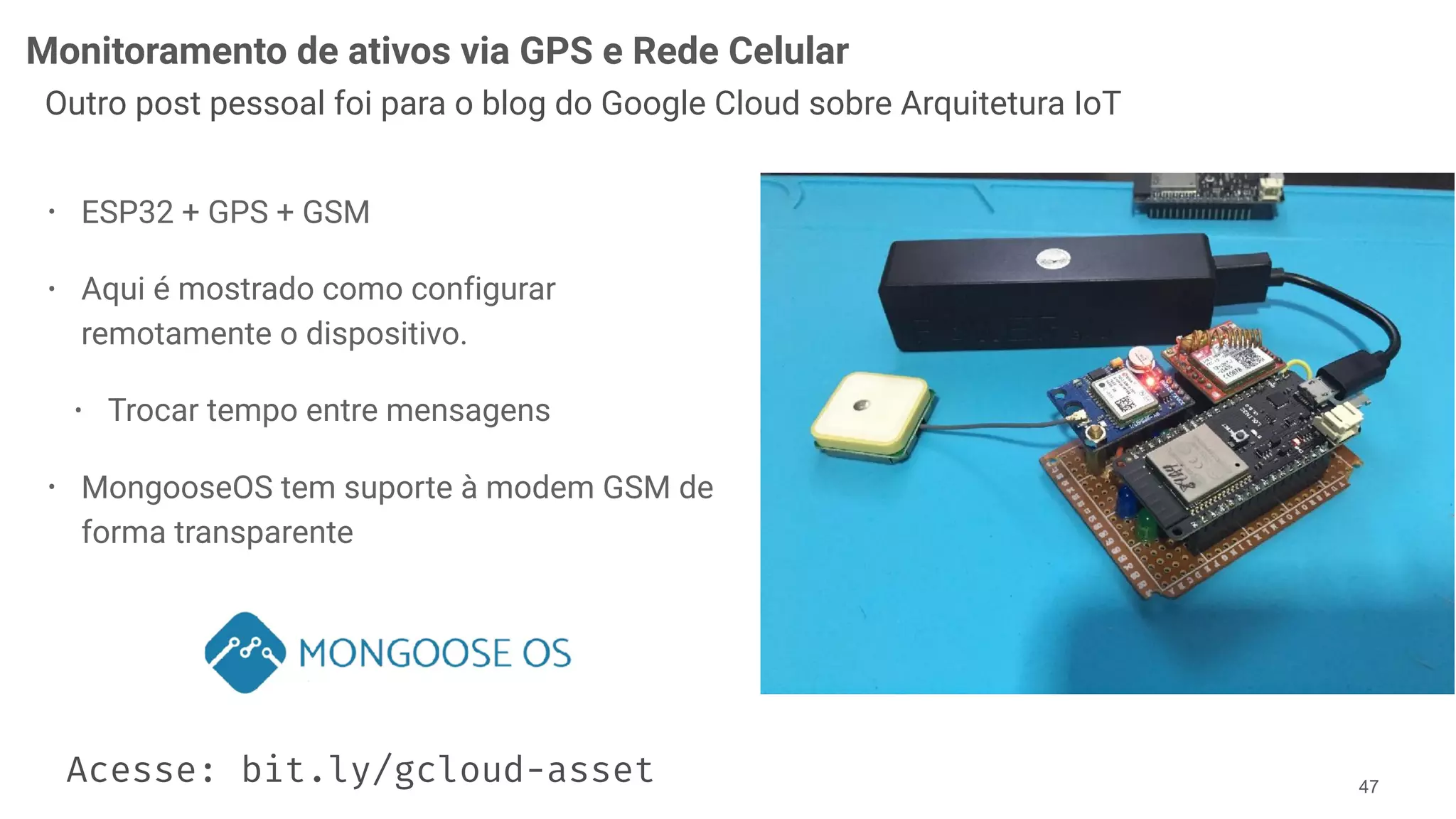 Monitoramento de ativos via GPS e Rede Celular
!47
Outro post pessoal foi para o blog do Google Cloud sobre Arquitetura IoT
• ESP32 + GPS + GSM
• Aqui é mostrado como configurar
remotamente o dispositivo.
• Trocar tempo entre mensagens
• MongooseOS tem suporte à modem GSM de
forma transparente
Acesse: bit.ly/gcloud-asset
 