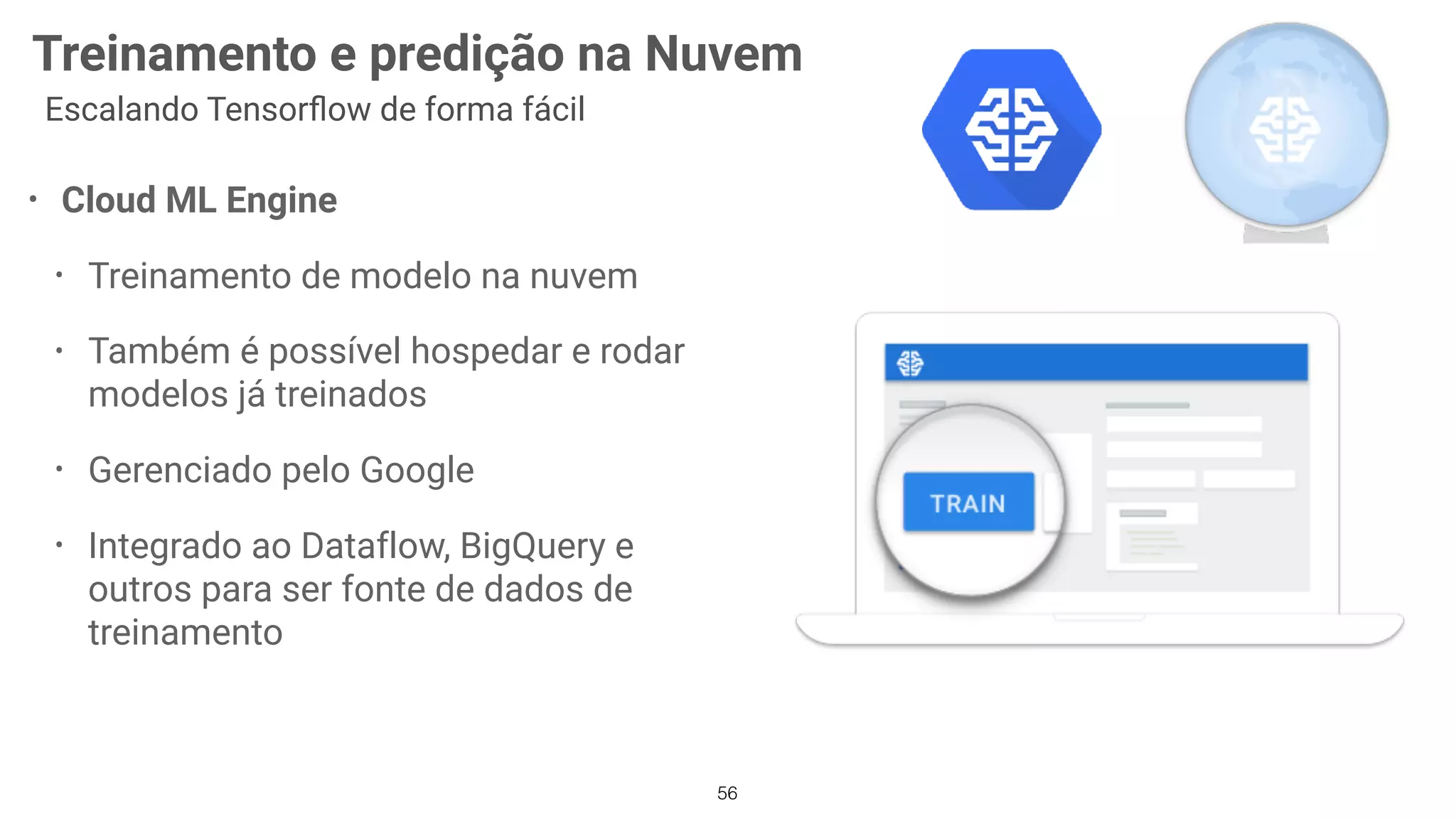 56
Treinamento e predição na Nuvem
Escalando Tensorﬂow de forma fácil
• Cloud ML Engine
• Treinamento de modelo na nuvem
• Também é possível hospedar e rodar
modelos já treinados
• Gerenciado pelo Google
• Integrado ao Dataflow, BigQuery e
outros para ser fonte de dados de
treinamento
 