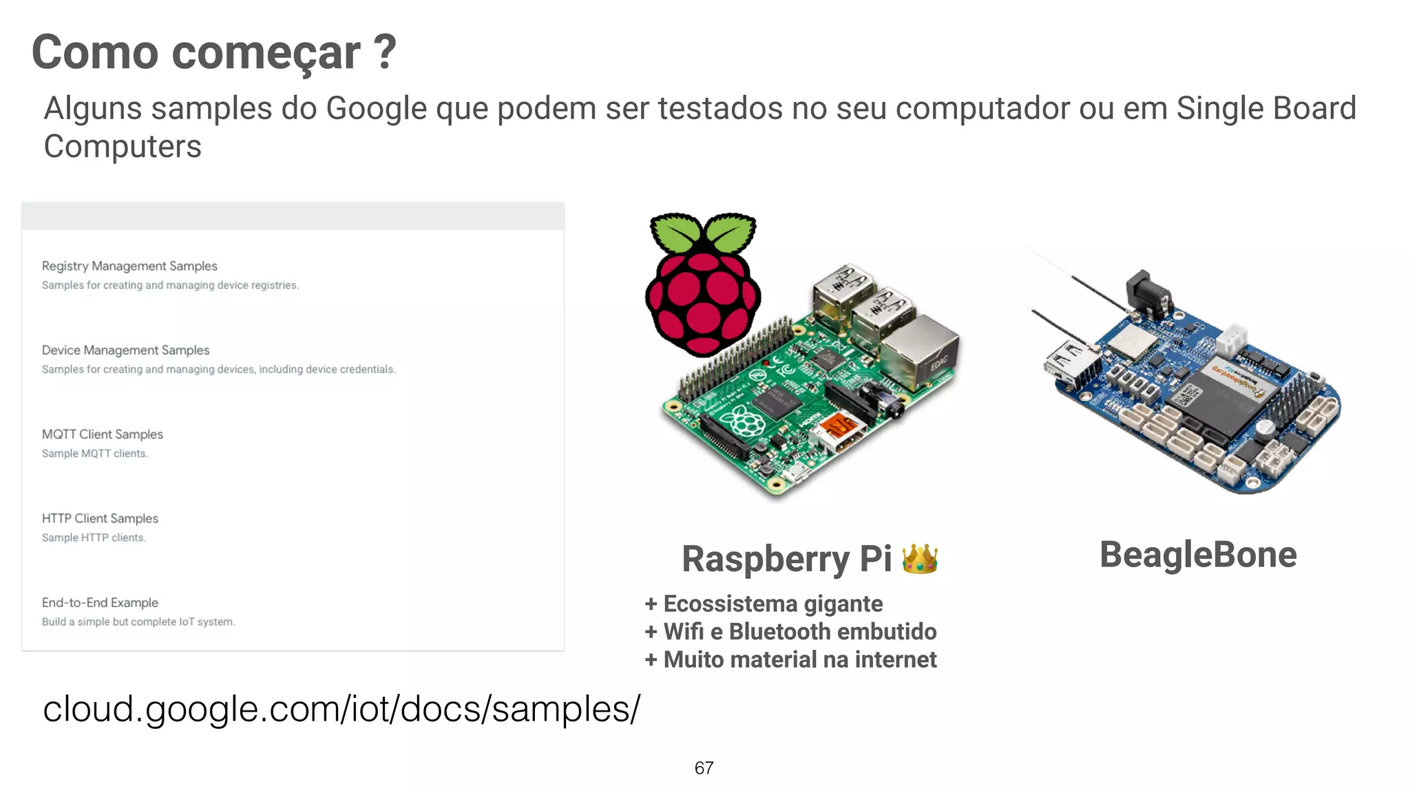 67
Raspberry Pi 👑
+ Ecossistema gigante
+ Wiﬁ e Bluetooth embutido 
+ Muito material na internet
BeagleBone
Como começar ?
Alguns samples do Google que podem ser testados no seu computador ou em Single Board
Computers
cloud.google.com/iot/docs/samples/
 
