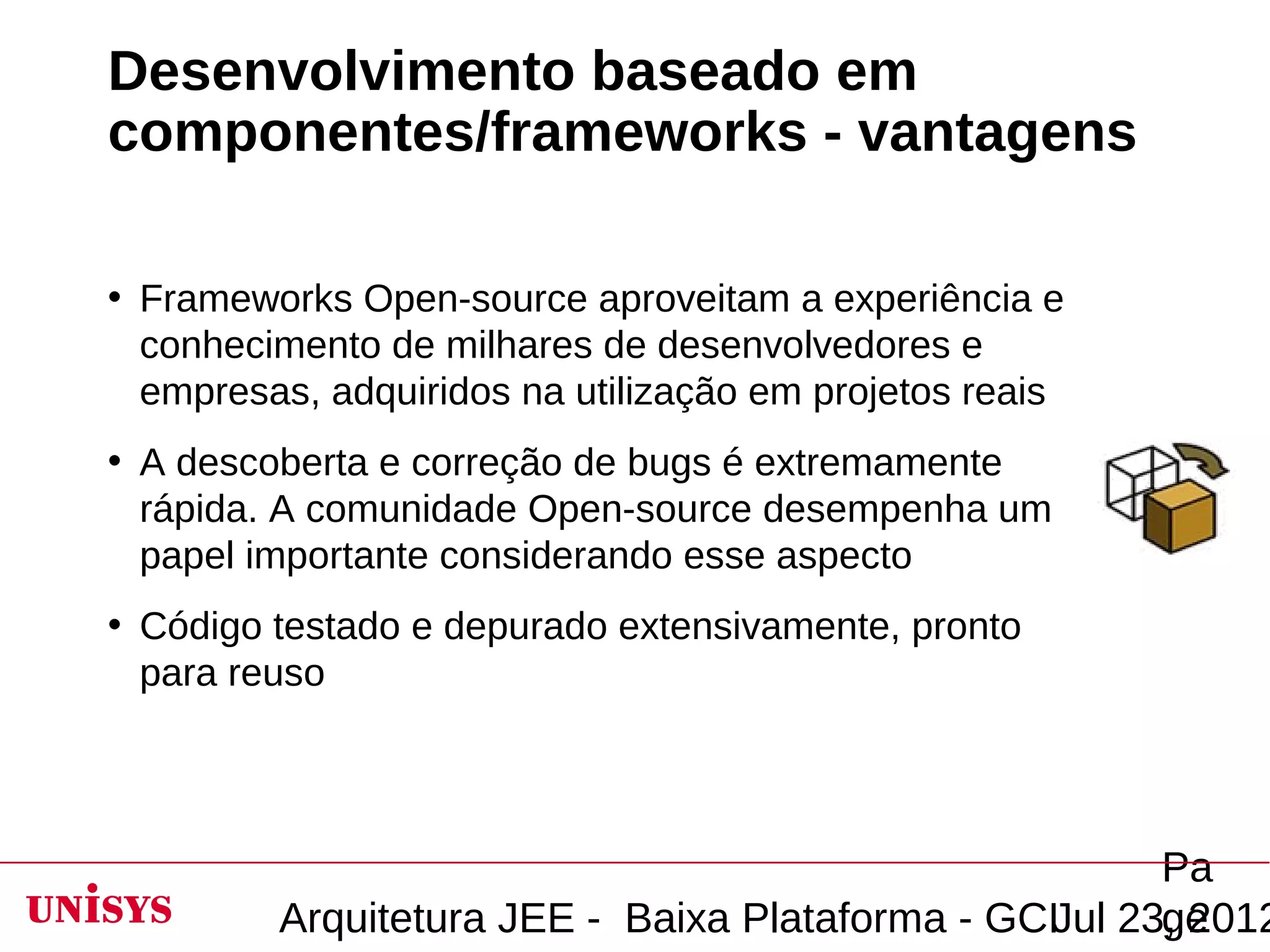 Desenvolvimento baseado em
componentes/frameworks - vantagens

• Frameworks Open-source aproveitam a experiência e
  conhecimento de milhares de desenvolvedores e
  empresas, adquiridos na utilização em projetos reais
• A descoberta e correção de bugs é extremamente
  rápida. A comunidade Open-source desempenha um
  papel importante considerando esse aspecto
• Código testado e depurado extensivamente, pronto
  para reuso




                                                       Pa
         Arquitetura JEE - Baixa Plataforma - GCIJul 23, 2012
                                                       ge
 