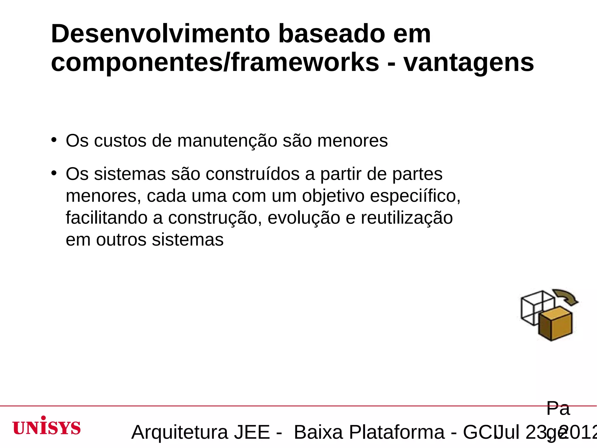 Desenvolvimento baseado em
componentes/frameworks - vantagens

• Os custos de manutenção são menores
• Os sistemas são construídos a partir de partes
  menores, cada uma com um objetivo especiífico,
  facilitando a construção, evolução e reutilização
  em outros sistemas




                                                        Pa
          Arquitetura JEE - Baixa Plataforma - GCIJul 23, 2012
                                                        ge
 