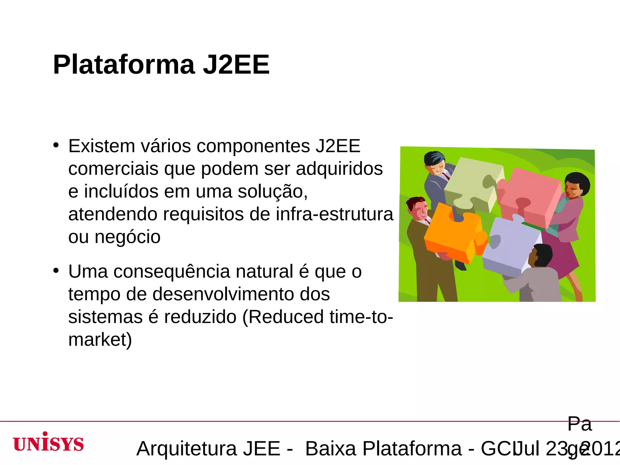 Plataforma J2EE

• Existem vários componentes J2EE
  comerciais que podem ser adquiridos
  e incluídos em uma solução,
  atendendo requisitos de infra-estrutura
  ou negócio
• Uma consequência natural é que o
  tempo de desenvolvimento dos
  sistemas é reduzido (Reduced time-to-
  market)



                                                        Pa
          Arquitetura JEE - Baixa Plataforma - GCIJul 23, 2012
                                                        ge
 