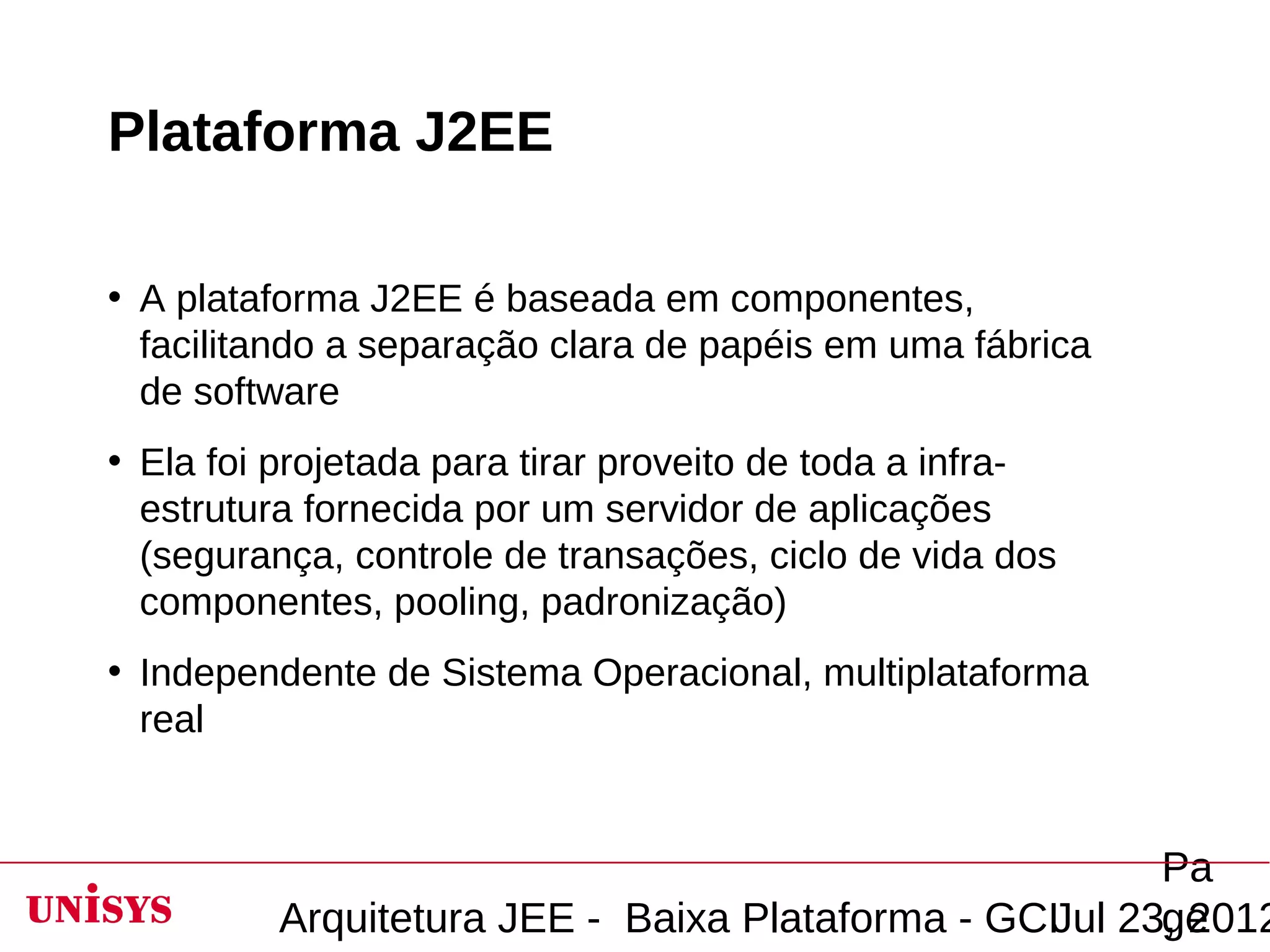 Plataforma J2EE

• A plataforma J2EE é baseada em componentes,
  facilitando a separação clara de papéis em uma fábrica
  de software
• Ela foi projetada para tirar proveito de toda a infra-
  estrutura fornecida por um servidor de aplicações
  (segurança, controle de transações, ciclo de vida dos
  componentes, pooling, padronização)
• Independente de Sistema Operacional, multiplataforma
  real


                                                        Pa
          Arquitetura JEE - Baixa Plataforma - GCIJul 23, 2012
                                                        ge
 