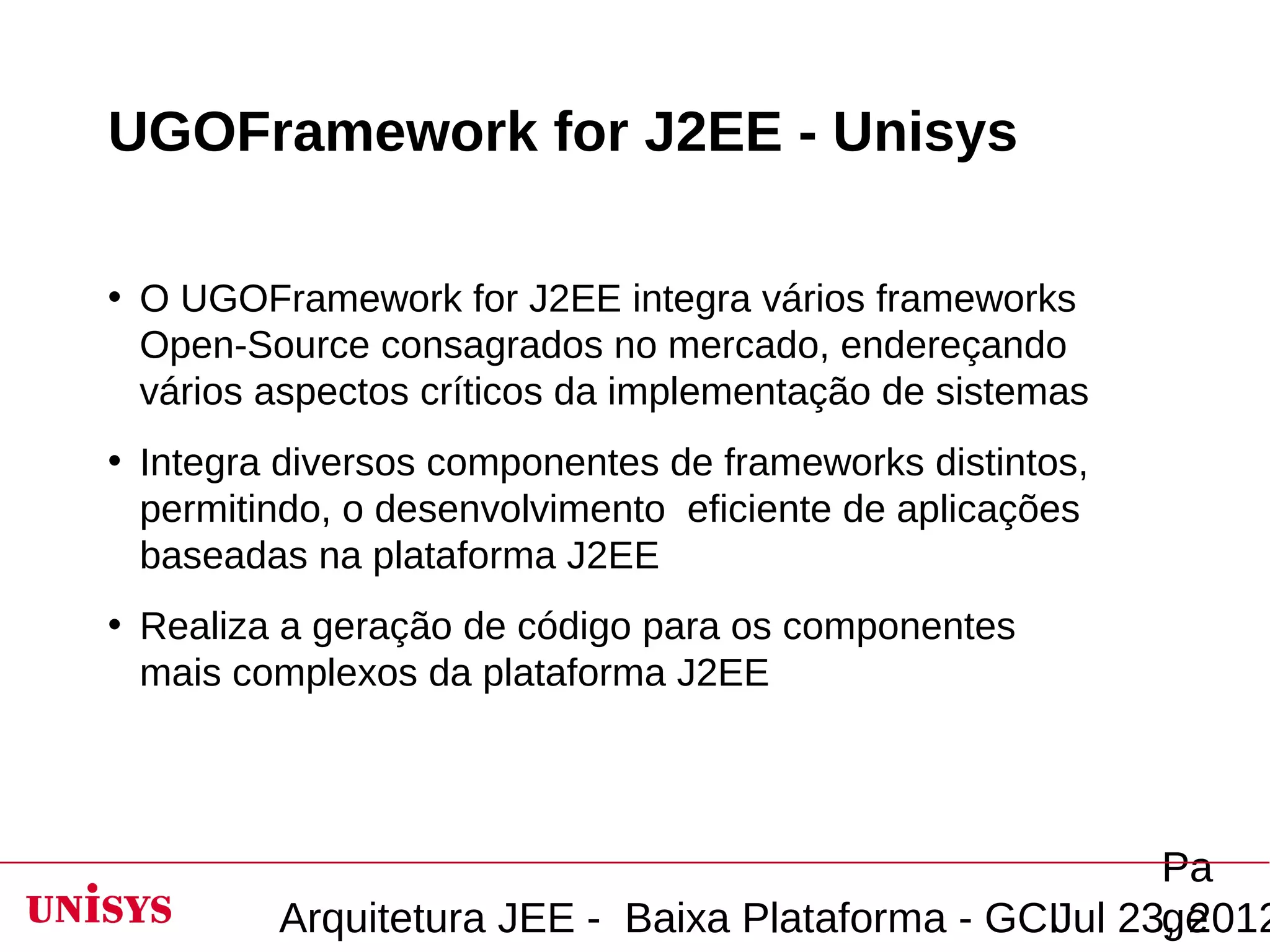 UGOFramework for J2EE - Unisys

• O UGOFramework for J2EE integra vários frameworks
  Open-Source consagrados no mercado, endereçando
  vários aspectos críticos da implementação de sistemas
• Integra diversos componentes de frameworks distintos,
  permitindo, o desenvolvimento eficiente de aplicações
  baseadas na plataforma J2EE
• Realiza a geração de código para os componentes
  mais complexos da plataforma J2EE




                                                       Pa
         Arquitetura JEE - Baixa Plataforma - GCIJul 23, 2012
                                                       ge
 