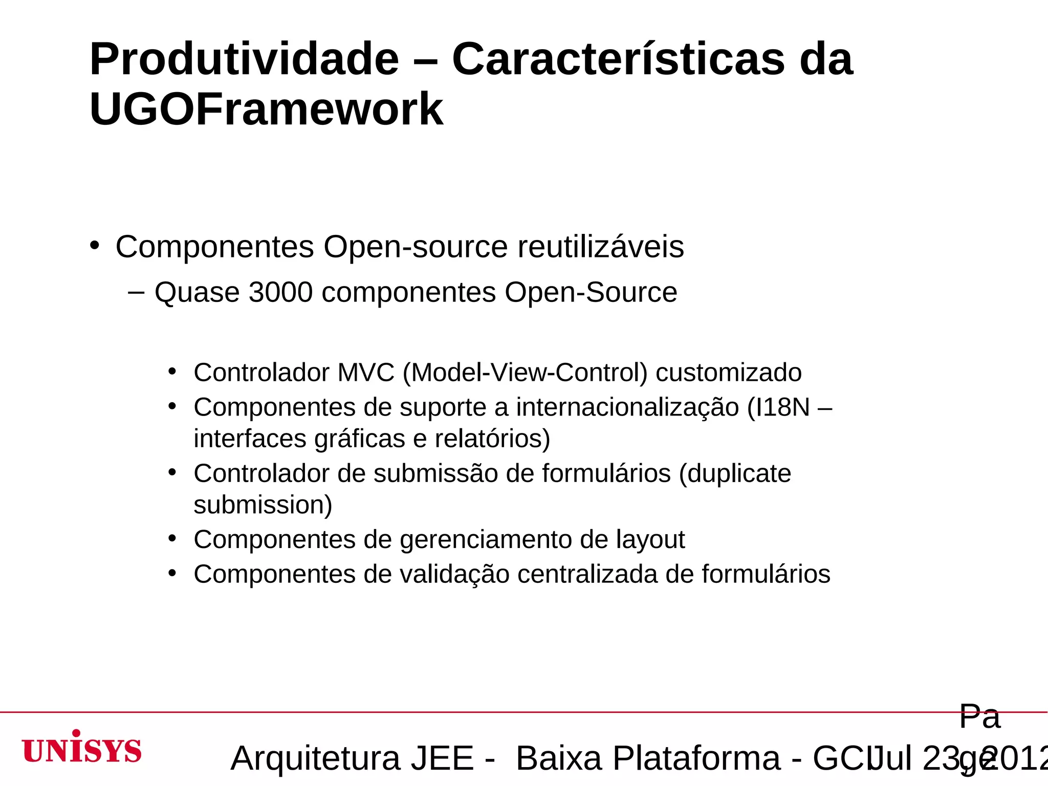 Produtividade – Características da
UGOFramework

• Componentes Open-source reutilizáveis
  – Quase 3000 componentes Open-Source

     • Controlador MVC (Model-View-Control) customizado
     • Componentes de suporte a internacionalização (I18N –
       interfaces gráficas e relatórios)
     • Controlador de submissão de formulários (duplicate
       submission)
     • Componentes de gerenciamento de layout
     • Componentes de validação centralizada de formulários




                                                        Pa
          Arquitetura JEE - Baixa Plataforma - GCIJul 23, 2012
                                                        ge
 