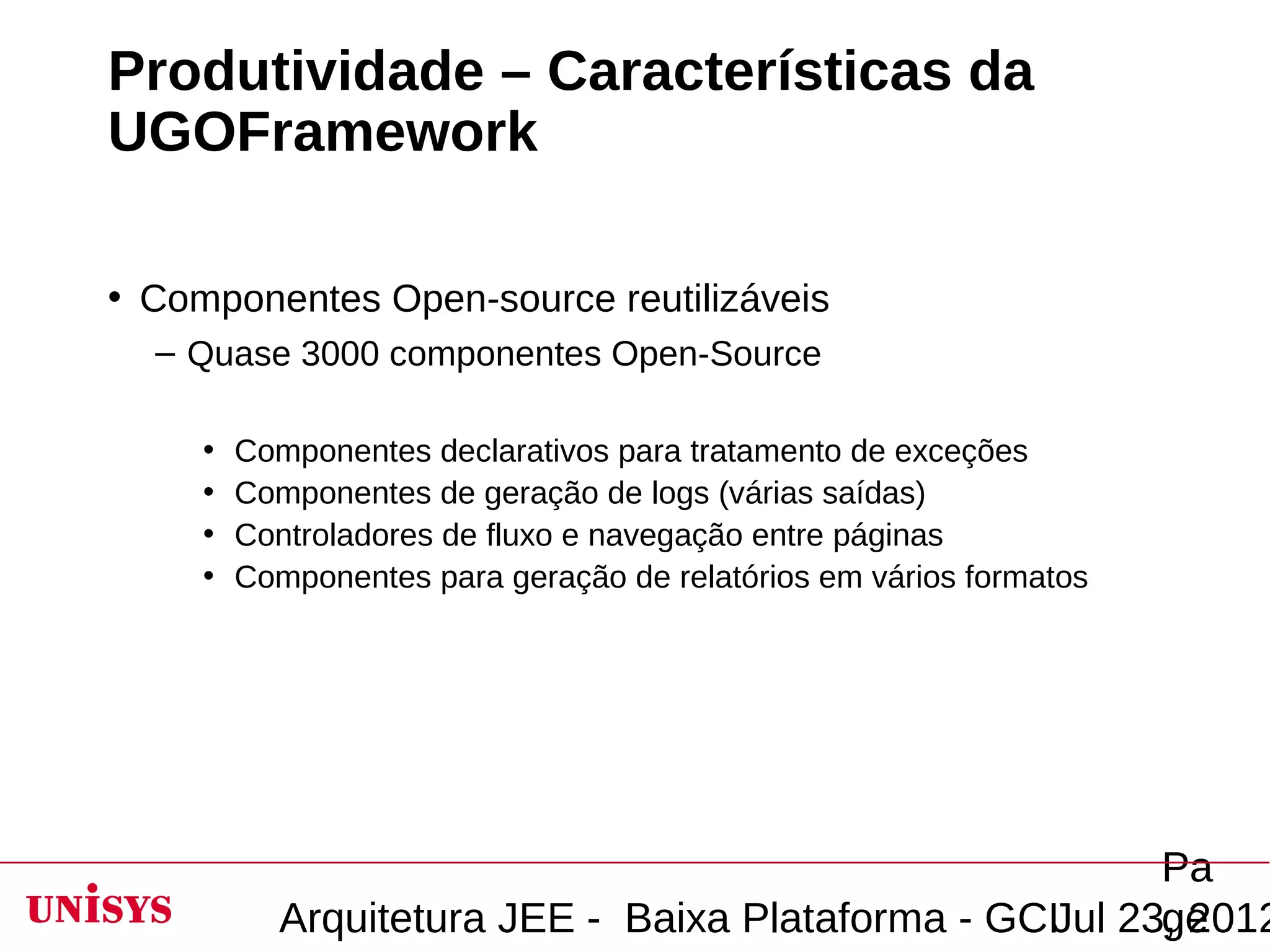 Produtividade – Características da
UGOFramework

• Componentes Open-source reutilizáveis
  – Quase 3000 componentes Open-Source

     •   Componentes declarativos para tratamento de exceções
     •   Componentes de geração de logs (várias saídas)
     •   Controladores de fluxo e navegação entre páginas
     •   Componentes para geração de relatórios em vários formatos




                                                         Pa
           Arquitetura JEE - Baixa Plataforma - GCIJul 23, 2012
                                                         ge
 