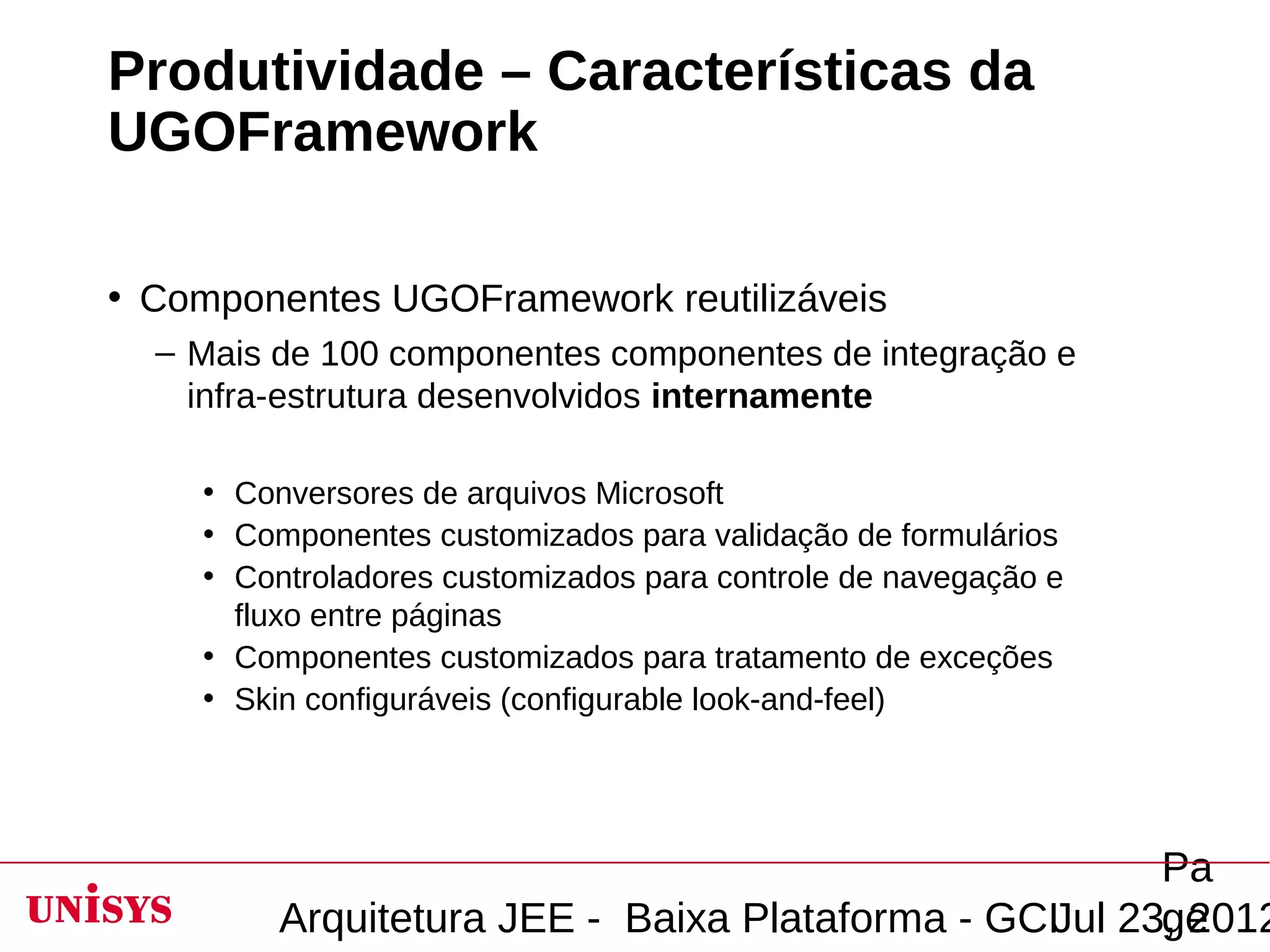 Produtividade – Características da
UGOFramework

• Componentes UGOFramework reutilizáveis
  – Mais de 100 componentes componentes de integração e
    infra-estrutura desenvolvidos internamente

    • Conversores de arquivos Microsoft
    • Componentes customizados para validação de formulários
    • Controladores customizados para controle de navegação e
      fluxo entre páginas
    • Componentes customizados para tratamento de exceções
    • Skin configuráveis (configurable look-and-feel)




                                                       Pa
         Arquitetura JEE - Baixa Plataforma - GCIJul 23, 2012
                                                       ge
 