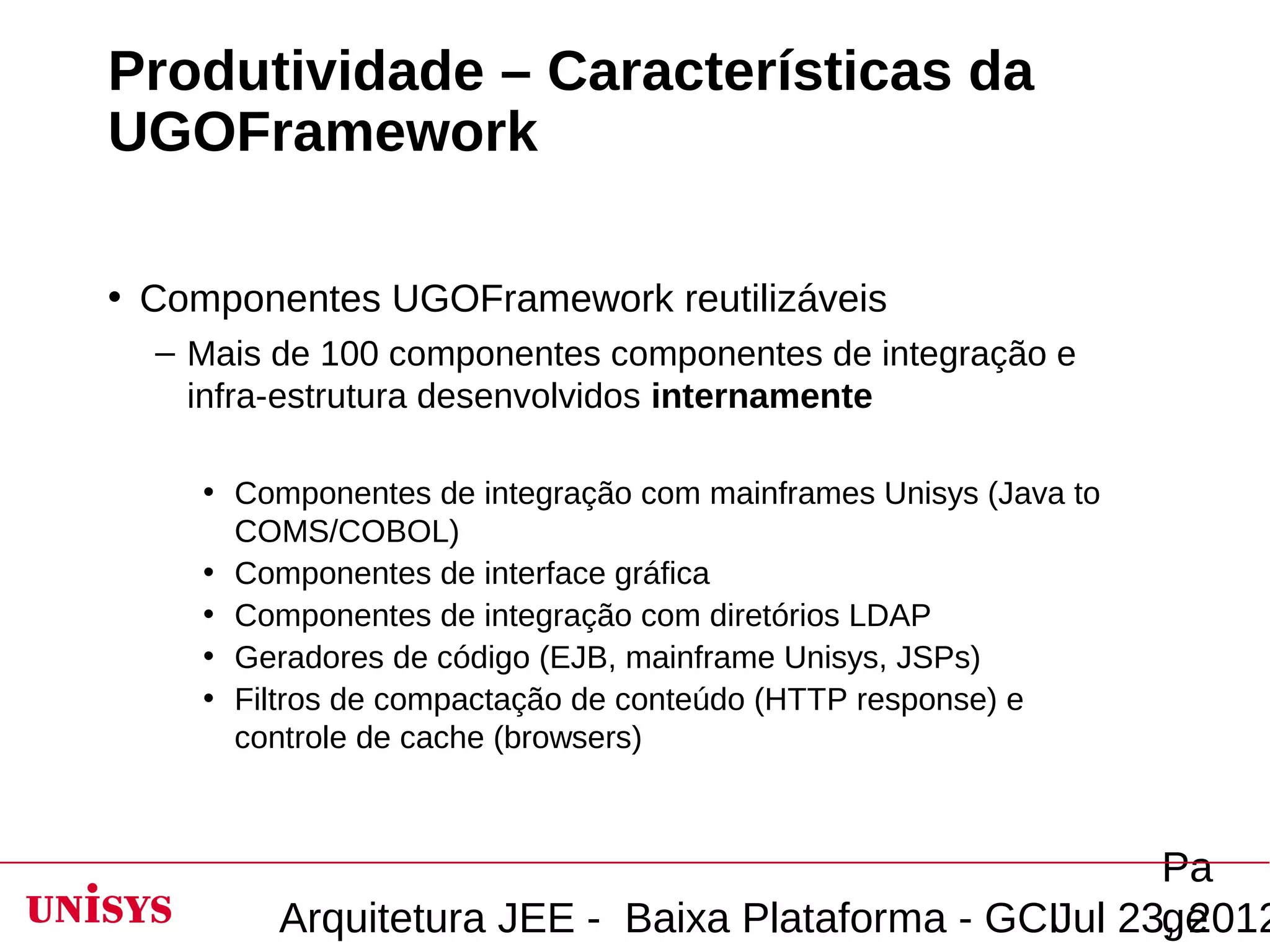 Produtividade – Características da
UGOFramework

• Componentes UGOFramework reutilizáveis
  – Mais de 100 componentes componentes de integração e
    infra-estrutura desenvolvidos internamente

    • Componentes de integração com mainframes Unisys (Java to
      COMS/COBOL)
    • Componentes de interface gráfica
    • Componentes de integração com diretórios LDAP
    • Geradores de código (EJB, mainframe Unisys, JSPs)
    • Filtros de compactação de conteúdo (HTTP response) e
      controle de cache (browsers)



                                                       Pa
         Arquitetura JEE - Baixa Plataforma - GCIJul 23, 2012
                                                       ge
 