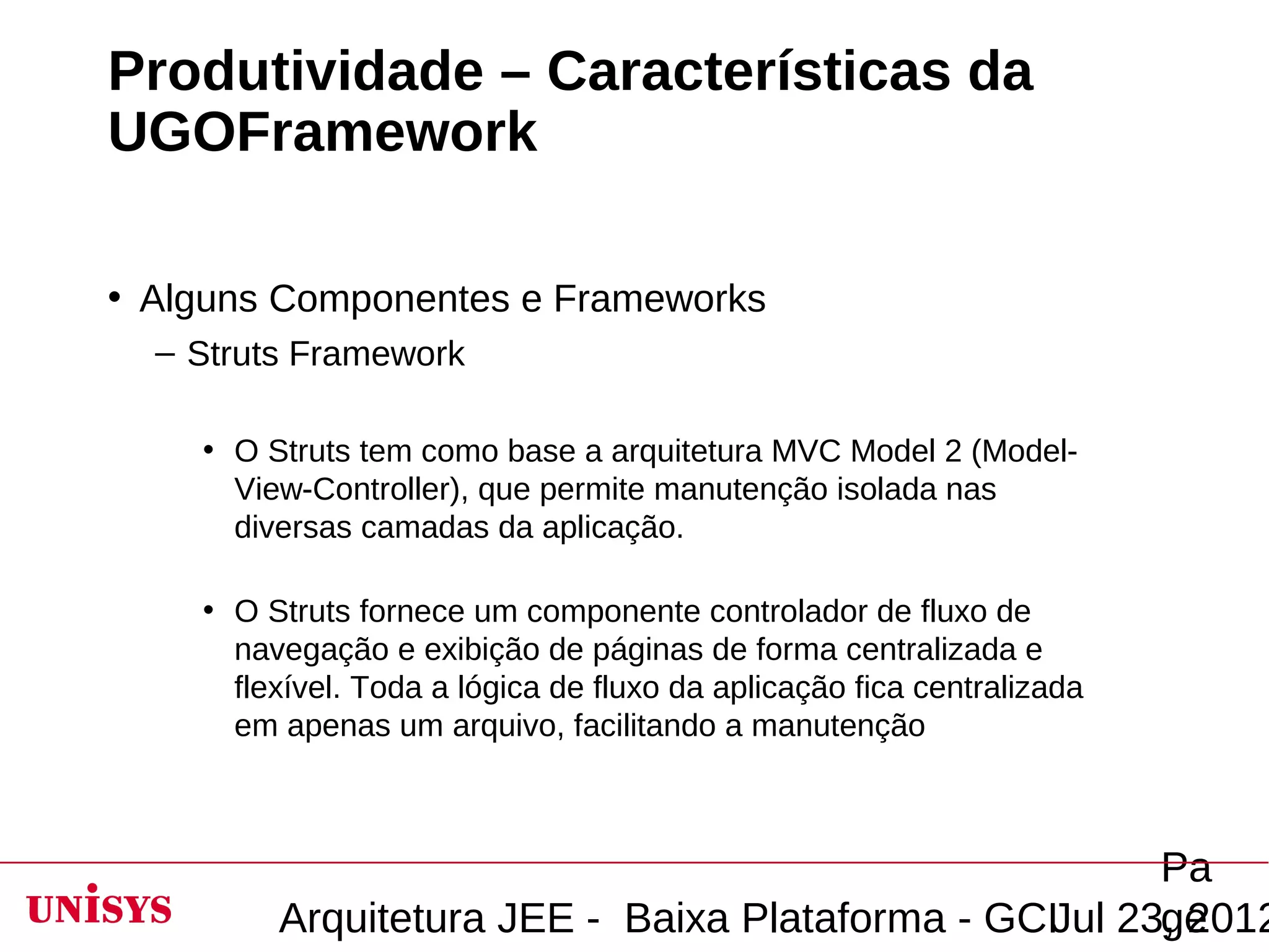 Produtividade – Características da
UGOFramework

• Alguns Componentes e Frameworks
  – Struts Framework

    • O Struts tem como base a arquitetura MVC Model 2 (Model-
      View-Controller), que permite manutenção isolada nas
      diversas camadas da aplicação.

    • O Struts fornece um componente controlador de fluxo de
      navegação e exibição de páginas de forma centralizada e
      flexível. Toda a lógica de fluxo da aplicação fica centralizada
      em apenas um arquivo, facilitando a manutenção



                                                       Pa
         Arquitetura JEE - Baixa Plataforma - GCIJul 23, 2012
                                                       ge
 