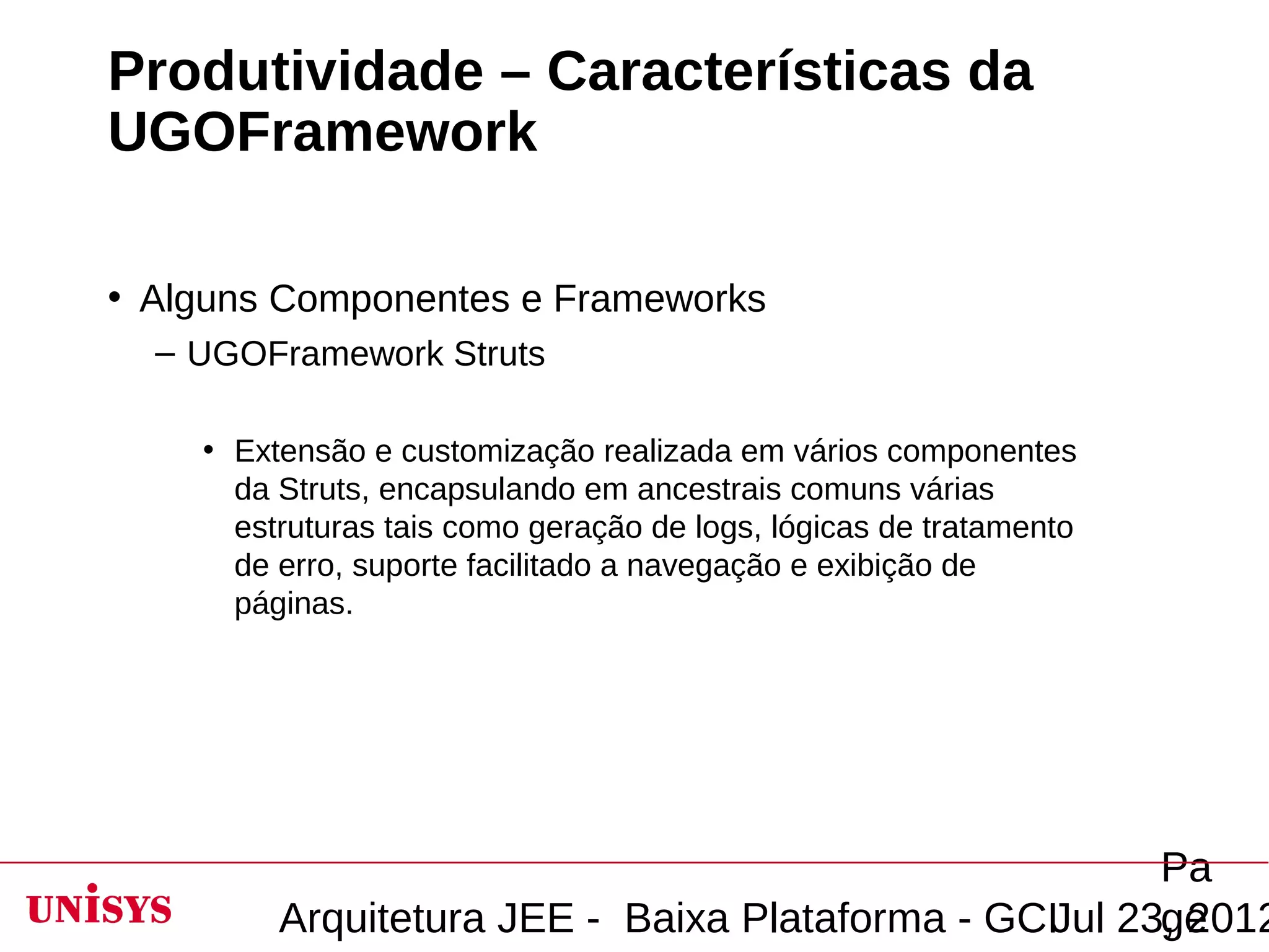 Produtividade – Características da
UGOFramework

• Alguns Componentes e Frameworks
  – UGOFramework Struts

    • Extensão e customização realizada em vários componentes
      da Struts, encapsulando em ancestrais comuns várias
      estruturas tais como geração de logs, lógicas de tratamento
      de erro, suporte facilitado a navegação e exibição de
      páginas.




                                                       Pa
         Arquitetura JEE - Baixa Plataforma - GCIJul 23, 2012
                                                       ge
 