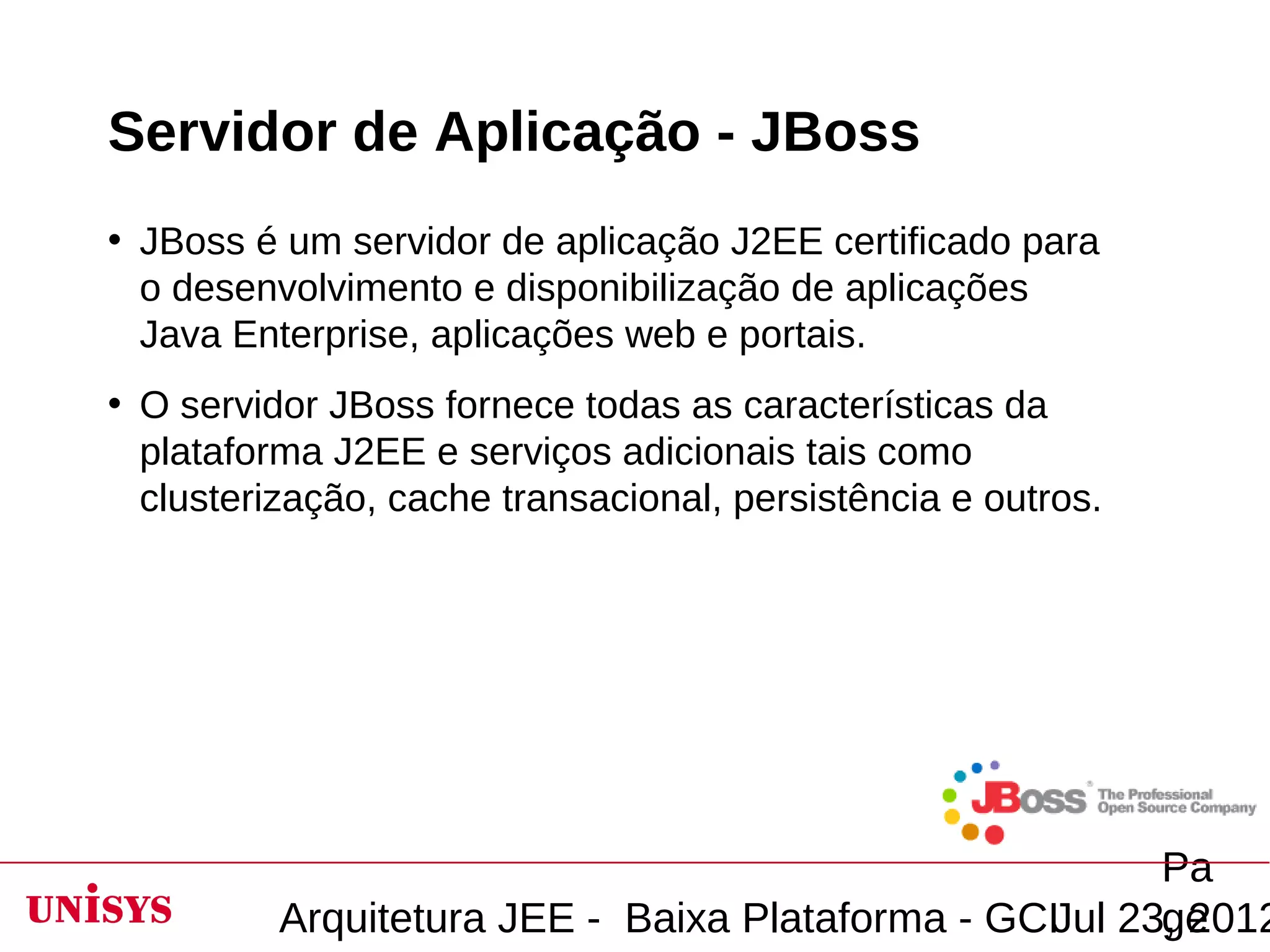 Servidor de Aplicação - JBoss
• JBoss é um servidor de aplicação J2EE certificado para
  o desenvolvimento e disponibilização de aplicações
  Java Enterprise, aplicações web e portais.
• O servidor JBoss fornece todas as características da
  plataforma J2EE e serviços adicionais tais como
  clusterização, cache transacional, persistência e outros.




                                                        Pa
          Arquitetura JEE - Baixa Plataforma - GCIJul 23, 2012
                                                        ge
 