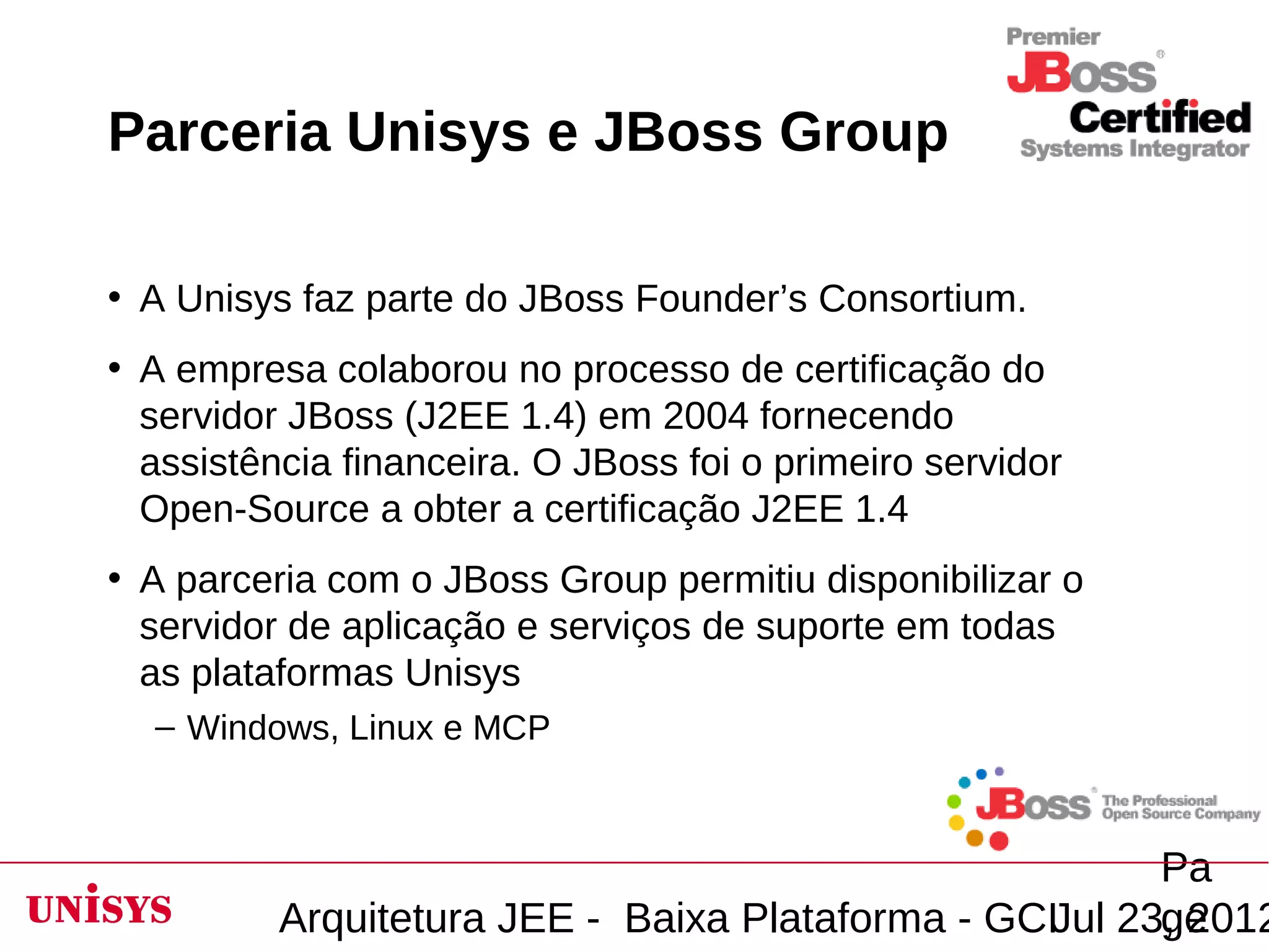 Parceria Unisys e JBoss Group

• A Unisys faz parte do JBoss Founder’s Consortium.
• A empresa colaborou no processo de certificação do
  servidor JBoss (J2EE 1.4) em 2004 fornecendo
  assistência financeira. O JBoss foi o primeiro servidor
  Open-Source a obter a certificação J2EE 1.4
• A parceria com o JBoss Group permitiu disponibilizar o
  servidor de aplicação e serviços de suporte em todas
  as plataformas Unisys
  – Windows, Linux e MCP



                                                        Pa
          Arquitetura JEE - Baixa Plataforma - GCIJul 23, 2012
                                                        ge
 