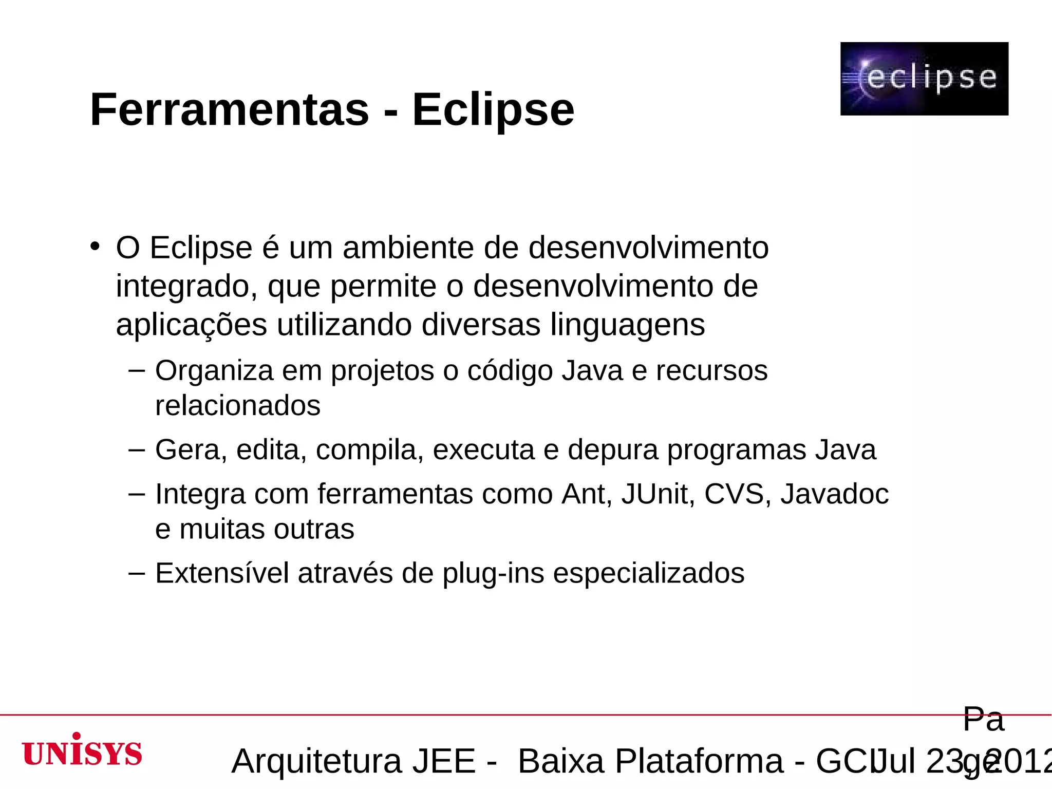 Ferramentas - Eclipse

• O Eclipse é um ambiente de desenvolvimento
  integrado, que permite o desenvolvimento de
  aplicações utilizando diversas linguagens
  – Organiza em projetos o código Java e recursos
    relacionados
  – Gera, edita, compila, executa e depura programas Java
  – Integra com ferramentas como Ant, JUnit, CVS, Javadoc
    e muitas outras
  – Extensível através de plug-ins especializados




                                                       Pa
         Arquitetura JEE - Baixa Plataforma - GCIJul 23, 2012
                                                       ge
 