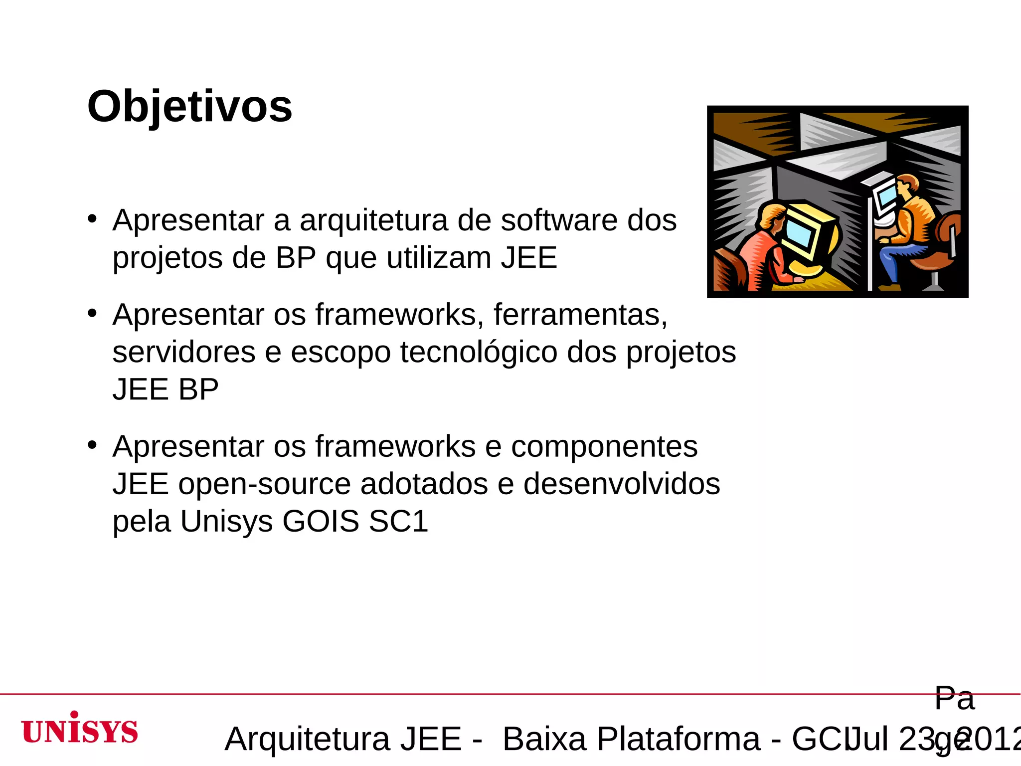 Objetivos

• Apresentar a arquitetura de software dos
  projetos de BP que utilizam JEE
• Apresentar os frameworks, ferramentas,
  servidores e escopo tecnológico dos projetos
  JEE BP
• Apresentar os frameworks e componentes
  JEE open-source adotados e desenvolvidos
  pela Unisys GOIS SC1




                                                       Pa
         Arquitetura JEE - Baixa Plataforma - GCIJul 23, 2012
                                                       ge
 
